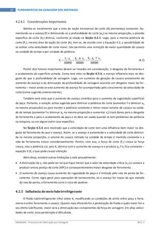 ENG03343 – Processos de Fabricação por Usinagem 2011-1
62 FUNDAMENTOS DA USINAGEM DOS MATERIAIS
4.2.4.1 Considerações Importantes
Admita-se inicialmente que a área da seção transversal de corte (A) permaneça constante. Au-
mentando-se o avanço (f) e diminuindo-se a profundidade de corte (ap) na mesma proporção, a pressão
específica de corte (Ks) diminui, conforme já citado na Seção 4.2.1. Logo, para a mesma potência de
corte (Pc), mesma área da seção de corte (A), tem-se, de acordo com a Equação 4.2, a possibilidade de
se utilizar uma velocidade de corte maior. Isto permitirá uma remoção de maior quantidade de cavaco
na unidade de tempo e por unidade de potência.
⋅ ⋅ ⋅⋅ ⋅ ⋅
= = = s p cc c s c
c
K a f vF v K A v
P
60000 60000 60000
(4.2)
Porém dois fatores importantes devem ser levados em consideração: o desgaste da ferramenta e
o acabamento da superfície usinada. Como será visto na Seção 4.5.4, o avanço influencia mais no des-
gaste do que a profundidade de usinagem. Logo, um aumento da geração de cavaco proveniente do
aumento do avanço e da diminuição da profundidade de usinagem acarreta um desgaste maior da fer-
ramenta – maior ainda se este aumento de avanço for acompanhado pelo crescimento da velocidade de
corte (como sugerido anteriormente).
Também será visto que o aumento do avanço contribui para o aumento da rugosidade superficial
da peça. Portanto, a solução acima sugerida para diminuir a potência de corte (aumentar f e diminuir ap
na mesma proporção) ou para manter a potência constante e retirar maior volume de cavaco na unida-
de de tempo (aumentar f e diminuir ap na mesma proporção e aumentar vc) trará danos para o desgaste
da ferramenta e para o acabamento da peça e só deve ser usada quando se tem problemas de potência
na máquina, ou em algum outro caso específico.
Na Seção 4.5.4 será mostrado que a velocidade de corte tem uma influência bem maior no des-
gaste da ferramenta do que o avanço. Assim, se o avanço é aumentado e a velocidade de corte diminuí-
da na mesma proporção, o volume de cavaco retirado na unidade de tempo é mantido constante e a
vida da ferramenta cresce consideravelmente. Porém, com isso, a força de corte (Fc) cresce (a força
cresce, mas a potência cai, pois Ks diminui com o aumento do avanço e o produto ap⋅f⋅vc fica constante –
equação 3.3), o que pode causar vibração.
Além disso, existem outras limitações a este procedimento:
• A diminuição da vc não pode ser tal que fique menor que o valor da velocidade crítica (vcr) e comece a
produzir aresta postiça de corte (APC) e consequentemente maior desgaste da ferramenta.
• O aumento do avanço causa aumento da rugosidade da peça e é limitado pelo raio de ponta da fer-
ramenta. Como regra geral para operações de torneamento, se o avanço for maior do que metade
do raio de ponta, a ferramenta corre o risco de quebrar.
4.2.5 Influência do meio lubrirrefrigerante
O fluido lubrirrefrigerante influi sobre Ks modificando as condições de atrito entre peça e ferra-
menta e entre ferramenta e cavaco. Quanto mais eficiente for a penetração do fluido e quão maior for o
seu efeito lubrificante, maior será a diminuição das componentes da força de usinagem. Em altas veloci-
dades de corte, essa penetração é dificultada.
 
