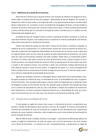 Prof. Dr. André João de Souza
63FUNDAMENTOS DA USINAGEM DOS MATERIAIS
4.2.6 Influência do estado da ferramenta
KÖNIG & KLOCKE afirmam que é possível verificar uma variação da influência do desgaste da ferra-
menta sobre as componentes da força de usinagem – dependendo do tipo de desgaste. Por exemplo, o
desgaste de cratera (o qual conduz a um ângulo de saída γ mais positivo) pode produzir uma diminuição
destas componentes. Se, no entanto, ocorrer um predomínio de desgaste de flanco, as forças tendem a
aumentar de maneira continuada, pois a área de contato entre a peça e o flanco aumenta (aumentando
o atrito). Já DIMLA afirma que Ff é insensível à formação da cratera e também que Fp e Ff podem ser mais
influenciadas pelo desgaste que Fc.
A medição da força de usinagem mostra-se eficaz na detecção de falhas transitórias na aresta de
corte da ferramenta. Em geral, uma mudança brusca e repentina no nível de amplitude do sinal de força
indica fratura (lascamento ou quebra) na ferramenta.
Existem dois diferentes pontos de vista sobre a fratura da ferramenta. O primeiro é baseado na
evidência de que as componentes Ff e Fp primeiramente crescem por causa do aumento do esforço cau-
sado pela compressão dos fragmentos desprendidos da ferramenta por ela mesma contra a peça para
em seguida declinar para zero por causa da ausência da parte fragmentada da ferramenta. Isto ocorre
antes de a peça (ou ferramenta) completar uma volta completa. Depois disso, as componentes podem-
se manter em valores altos (pelo aumento do atrito da ferramenta contra a peça) ou baixos (o lasca-
mento promoveu uma afiação forçada da aresta de corte). O segundo ponto de vista explica que tanto
Fc quanto Ff são sensíveis à fratura, mas somente Fc exibe uma consistente mudança (decréscimo) de
nível absoluto quando a aresta de corte quebra. A magnitude da queda na Fc como conseqüência da
fratura é proporcional ao comprimento fraturado ao longo da aresta de corte. O nível da Ff pode aumen-
tar ou diminuir, dependendo da intensidade do lascamento.
Algumas das limitações inerentes na abordagem destas componentes são as perturbações causa-
das pelas variações no material da peça, na velocidade de corte, na profundidade de corte e na geome-
tria da ferramenta. Estas variações podem gerar a mesma ordem de magnitude que os diferentes níveis
de desgastes e avarias em ferramentas de corte. Por exemplo, pode-se observar uma redução das forças
com o aumento da velocidade de corte (vc); isto se dá devido à redução da resistência do material em
altas temperaturas. As forças aumentam proporcionalmente com a profundidade de corte (ap); entre-
tanto, isto vale somente se ap for maior que o raio de quina (rε) da ferramenta (vide Fig. 4.10a).
4.3 Temperatura na Região de Corte
O calor gerado na região de contato entre a peça e a ferramenta de corte é um parâmetro que
permite a medida do desempenho desta durante o processo de usinagem. A contínua necessidade de
aumento das velocidades de corte em processos de usinagem de alto desempenho tem impulsionado
pesquisas de novos materiais resistentes a altas temperaturas assim como estudos da maximização da
taxa de remoção de material.
Mais de 90% de todo o trabalho mecânico na usinagem – proveniente da deformação plástica do
cavaco na região de cisalhamento, do atrito do cavaco com a face da ferramenta e do atrito da peça
com o flanco da ferramenta – se converte em calor. Conseqüentemente, a temperatura na região de
 