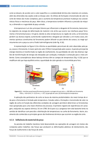 ENG03343 – Processos de Fabricação por Usinagem 2011-1
64 FUNDAMENTOS DA USINAGEM DOS MATERIAIS
corte se elevará, de acordo com o calor específico e a condutividade térmica dos materiais em contato,
além das dimensões das seções onde se dissipa calor. Os efeitos de formação e transmissão de calor no
corte de metais são muito complexos, pois o aumento da temperatura promove mudanças nas caracte-
rísticas físicas e mecânicas da peça. Além disso, a temperatura também influencia a precisão da máqui-
na, a dimensão e a rugosidade da peça usinada.
A temperatura é um dos principais fatores que influenciam o desgaste de ferramenta, basicamen-
te originária da energia de deformação do material e do atrito que ocorre nas interfaces peça/ ferra-
menta e ferramenta/cavaco. Em geral, devido às altas temperaturas na região de corte, as ferramentas
perdem sua dureza original, aumentando rapidamente o desgaste por abrasão e, em muitos casos, ele-
mentos químicos constituintes da ferramenta podem difundir-se para dentro do cavaco, ou reagir qui-
micamente com a peça ou com o fluido lubrirrefrigerante (vide Fig. 4.16).
A representação na Figura 4.11a informa as quantidades percentuais de calor absorvidas pela pe-
ça, cavaco e ferramenta. A maior parte do calor (75%) é transportada pelo cavaco. A parcela principal da
energia mecânica é transformada na região de cisalhamento. As quantidades de calor das diversas regi-
ões de transformação de energia são dissipadas por condução, irradiação e convecção para o meio am-
biente. Como conseqüências desse balanço térmico têm-se campos de temperatura [Fig. 4.11b] que se
modificam até que haja equilíbrio entre a quantidade de calor gerada e a transmitida para fora.
(a) (b)
Figura 4.11 – Interface peça/cavaco/ferramenta durante a usinagem de aço com σr = 850 MPa com ferramenta
P20 (vc = 60 m/min, h = 0,32 mm, γ = 10
o
): (a) geração de calor; (b) distribuição de temperatura
A aplicação dos parâmetros de corte na busca da máxima produtividade e do maior tempo de vi-
da para a ferramenta é limitada pela temperatura. Estudos sobre a formação e transmissão de calor na
região de corte em função das diferentes condições de usinagem permitem determinar as ferramentas
mais apropriadas para uma maior eficiência do processo. O primeiro registro de experiências em usina-
gem, realçando seu aspecto térmico, foi em 1798. De lá para cá, o progresso tem sido bastante lento no
sentido de identificar com precisão a distribuição de temperaturas na cunha da ferramenta. Assim, atu-
almente são conhecidos os princípios gerais dos fenômenos térmicos que ocorrem na região de corte.
4.3.1 Influência do material da peça
As parcelas do trabalho mecânico total desenvolvido nas operações de usinagem em metais são
compostas pelos trabalhos: das forças que produzem as deformações plásticas de deslizamento, das
forças de cisalhamento e das forças de atrito.
 