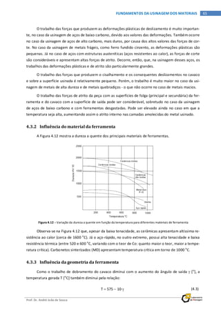 Prof. Dr. André João de Souza
65FUNDAMENTOS DA USINAGEM DOS MATERIAIS
O trabalho das forças que produzem as deformações plásticas de deslizamento é muito importan-
te, no caso da usinagem de aços de baixo carbono, devido aos valores das deformações. Também ocorre
no caso da usinagem de aços de alto carbono, mais duros, por causa dos altos valores das forças de cor-
te. No caso da usinagem de metais frágeis, como ferro fundido cinzento, as deformações plásticas são
pequenas. Já no caso de aços com estruturas austeníticas (aços resistentes ao calor), as forças de corte
são consideráveis e apresentam altas forças de atrito. Decorre, então, que, na usinagem desses aços, os
trabalhos das deformações plásticas e de atrito são particularmente grandes.
O trabalho das forças que produzem o cisalhamento e os consequentes deslizamentos no cavaco
e sobre a superfície usinada é relativamente pequeno. Porém, o trabalho é muito maior no caso da usi-
nagem de metais de alta dureza e de metais quebradiços - o que não ocorre no caso de metais macios.
O trabalho das forças de atrito da peça com as superfícies de folga (principal e secundária) da fer-
ramenta e do cavaco com a superfície de saída pode ser considerável, sobretudo no caso da usinagem
de aços de baixo carbono e com ferramentas desgastadas. Pode ser elevado ainda no caso em que a
temperatura seja alta, aumentando assim o atrito interno nas camadas amolecidas do metal usinado.
4.3.2 Influência do material da ferramenta
A Figura 4.12 mostra a dureza a quente dos principais materiais de ferramentas.
Figura 4.12 – Variação da dureza a quente em função da temperatura para diferentes materiais de ferramenta
Observa-se na Figura 4.12 que, apesar da baixa tenacidade, as cerâmicas apresentam altíssima re-
sistência ao calor (cerca de 1600 o
C). Já o aço-rápido, no outro extremo, possui alta tenacidade e baixa
resistência térmica (entre 520 e 600 o
C, variando com o teor de Co: quanto maior o teor, maior a tempe-
ratura crítica). Carbonetos sinterizados (MD) apresentam temperatura crítica em torno de 1000 o
C.
4.3.3 Influência da geometria da ferramenta
Como o trabalho de dobramento do cavaco diminui com o aumento do ângulo de saída γ [o
], a
temperatura gerada T [o
C] também diminui pela relação:
T = 575 − 10⋅γ (4.3)
 