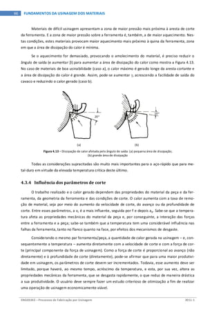 ENG03343 – Processos de Fabricação por Usinagem 2011-1
66 FUNDAMENTOS DA USINAGEM DOS MATERIAIS
Materiais de difícil usinagem apresentam a zona de maior pressão mais próxima à aresta de corte
da ferramenta. E a zona de maior pressão sobre a ferramenta é, também, a de maior aquecimento. Nes-
tas condições, estes materiais provocam maior aquecimento mais próximo à quina da ferramenta, zona
em que a área de dissipação do calor é mínima.
Se o aquecimento for demasiado, provocando o amolecimento do material, é preciso reduzir o
ângulo de saída (e aumentar β) para aumentar a área de dissipação do calor como mostra a Figura 4.13.
No caso de materiais de boa usinabilidade (caso a), o calor máximo é gerado longe da aresta cortante e
a área de dissipação do calor é grande. Assim, pode-se aumentar γ, acrescendo a facilidade de saída do
cavaco e reduzindo o calor gerado (caso b).
(a) (b)
Figura 4.13 – Dissipação de calor afetada pelo ângulo de saída: (a) pequena área de dissipação;
(b) grande área de dissipação
Todas as considerações supracitadas são muito mais importantes para o aço-rápido que para me-
tal-duro em virtude da elevada temperatura crítica deste último.
4.3.4 Influência dos parâmetros de corte
O trabalho realizado e o calor gerado dependem das propriedades do material da peça e da fer-
ramenta, da geometria da ferramenta e das condições de corte. O calor aumenta com a taxa de remo-
ção de material, seja por meio do aumento da velocidade de corte, do avanço ou da profundidade de
corte. Entre esses parâmetros, a vc é a mais influente, seguida por f e depois ap. Sabe-se que a tempera-
tura afeta as propriedades mecânicas do material da peça e, por conseguinte, a interação das forças
entre a ferramenta e a peça; sabe-se também que a temperatura tem uma considerável influência nas
falhas da ferramenta, tanto no flanco quanto na face, por efeitos dos mecanismos de desgaste.
Considerando o mesmo par ferramenta/peça, a quantidade de calor gerada na usinagem – e, con-
sequentemente a temperatura – aumenta diretamente com a velocidade de corte e com a força de cor-
te (principal componente da força de usinagem). Como a força de corte é proporcional ao avanço (não
diretamente) e à profundidade de corte (diretamente), pode-se afirmar que para uma maior produtivi-
dade em usinagem, os parâmetros de corte devem ser incrementados. Todavia, esse aumento deve ser
limitado, porque haverá, ao mesmo tempo, acréscimo da temperatura, e esta, por sua vez, altera as
propriedades mecânicas da ferramenta, que se desgasta rapidamente, o que reduz de maneira drástica
a sua produtividade. O usuário deve sempre fazer um estudo criterioso de otimização a fim de realizar
uma operação de usinagem economicamente viável.
 