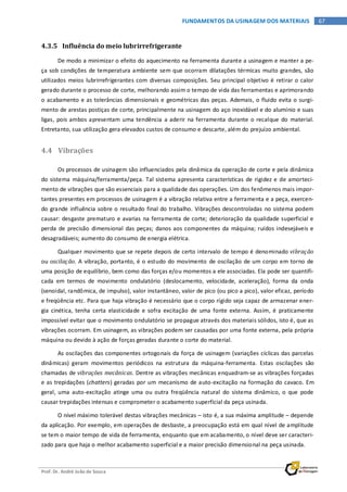 Prof. Dr. André João de Souza
67FUNDAMENTOS DA USINAGEM DOS MATERIAIS
4.3.5 Influência do meio lubrirrefrigerante
De modo a minimizar o efeito do aquecimento na ferramenta durante a usinagem e manter a pe-
ça sob condições de temperatura ambiente sem que ocorram dilatações térmicas muito grandes, são
utilizados meios lubrirrefrigerantes com diversas composições. Seu principal objetivo é retirar o calor
gerado durante o processo de corte, melhorando assim o tempo de vida das ferramentas e aprimorando
o acabamento e as tolerâncias dimensionais e geométricas das peças. Ademais, o fluido evita o surgi-
mento de arestas postiças de corte, principalmente na usinagem do aço inoxidável e do alumínio e suas
ligas, pois ambos apresentam uma tendência a aderir na ferramenta durante o recalque do material.
Entretanto, sua utilização gera elevados custos de consumo e descarte, além do prejuízo ambiental.
4.4 Vibrações
Os processos de usinagem são influenciados pela dinâmica da operação de corte e pela dinâmica
do sistema máquina/ferramenta/peça. Tal sistema apresenta características de rigidez e de amorteci-
mento de vibrações que são essenciais para a qualidade das operações. Um dos fenômenos mais impor-
tantes presentes em processos de usinagem é a vibração relativa entre a ferramenta e a peça, exercen-
do grande influência sobre o resultado final do trabalho. Vibrações descontroladas no sistema podem
causar: desgaste prematuro e avarias na ferramenta de corte; deterioração da qualidade superficial e
perda de precisão dimensional das peças; danos aos componentes da máquina; ruídos indesejáveis e
desagradáveis; aumento do consumo de energia elétrica.
Qualquer movimento que se repete depois de certo intervalo de tempo é denominado vibração
ou oscilação. A vibração, portanto, é o estudo do movimento de oscilação de um corpo em torno de
uma posição de equilíbrio, bem como das forças e/ou momentos a ele associadas. Ela pode ser quantifi-
cada em termos de movimento ondulatório (deslocamento, velocidade, aceleração), forma da onda
(senoidal, randômica, de impulso), valor instantâneo, valor de pico (ou pico a pico), valor eficaz, período
e freqüência etc. Para que haja vibração é necessário que o corpo rígido seja capaz de armazenar ener-
gia cinética, tenha certa elasticidade e sofra excitação de uma fonte externa. Assim, é praticamente
impossível evitar que o movimento ondulatório se propague através dos materiais sólidos, isto é, que as
vibrações ocorram. Em usinagem, as vibrações podem ser causadas por uma fonte externa, pela própria
máquina ou devido à ação de forças geradas durante o corte do material.
As oscilações das componentes ortogonais da força de usinagem (variações cíclicas das parcelas
dinâmicas) geram movimentos periódicos na estrutura da máquina-ferramenta. Estas oscilações são
chamadas de vibrações mecânicas. Dentre as vibrações mecânicas enquadram-se as vibrações forçadas
e as trepidações (chatters) geradas por um mecanismo de auto-excitação na formação do cavaco. Em
geral, uma auto-excitação atinge uma ou outra freqüência natural do sistema dinâmico, o que pode
causar trepidações intensas e comprometer o acabamento superficial da peça usinada.
O nível máximo tolerável destas vibrações mecânicas – isto é, a sua máxima amplitude – depende
da aplicação. Por exemplo, em operações de desbaste, a preocupação está em qual nível de amplitude
se tem o maior tempo de vida de ferramenta, enquanto que em acabamento, o nível deve ser caracteri-
zado para que haja o melhor acabamento superficial e a maior precisão dimensional na peça usinada.
 