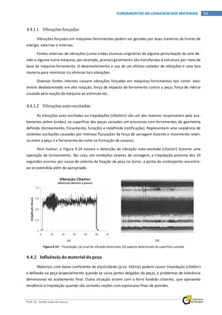 Prof. Dr. André João de Souza
69FUNDAMENTOS DA USINAGEM DOS MATERIAIS
4.4.1.1 Vibrações forçadas
Vibrações forçadas em máquinas-ferramentas podem ser geradas por duas maneiras de fontes de
energia: externas e internas.
Fontes externas de vibrações (como ondas sísmicas originárias de alguma perturbação do solo de-
vido a alguma outra máquina, por exemplo, prensa) geralmente são transferidas à estrutura por meio da
base da máquina-ferramenta. O desenvolvimento e uso de um efetivo isolador de vibrações é uma boa
maneira para minimizar ou eliminar tais vibrações.
Diversas fontes internas causam vibrações forçadas em máquinas-ferramentas tais como: eixo-
árvore desbalanceado em alta rotação; força de impacto da ferramenta contra a peça; força de inércia
causada pela reação da máquina ao estímulo etc..
4.4.1.2 Vibrações auto-excitadas
As vibrações auto-excitadas ou trepidações (chatters) são um dos maiores responsáveis pelo aca-
bamento pobre (ondas) na superfície das peças usinadas em processos com ferramentas de geometria
definida (torneamento, fresamento, furação) e indefinida (retificação). Representam uma seqüência de
violentas oscilações causadas por intensas flutuações da força de usinagem durante o movimento relati-
vo entre a peça e a ferramenta de corte na formação de cavacos.
Para ilustrar, a Figura 4.14 mostra a detecção da vibração auto-excitada (chatter) durante uma
operação de torneamento. No caso, em condições severas de usinagem, a trepidação próxima dos 10
segundos ocorreu por causa do sistema de fixação da peça no torno: a ponta do contraponto encontra-
va-se estendida além do apropriado.
(a) (b)
Figura 4.14 – Trepidação: (a) sinal de vibração detectado; (b) aspecto deteriorado da superfície usinada
4.4.2 Influência do material da peça
Materiais com baixo coeficiente de elasticidade (p.ex. titânio) podem causar trepidação (chatter)
e deflexão na peça (especialmente quando se usina partes delgadas da peça), e problemas de tolerância
dimensional no acabamento final. Outra situação ocorre com o ferro fundido cinzento, que apresenta
tendência à trepidação quando são usinadas seções com espessuras finas de paredes.
Vibração Chatter
(detecção durante o passe)
0
0,3
0,6
0,9
1,2
0 10 20 30 40 50 60
Amplitude[VRMS]
 
