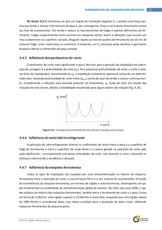 Prof. Dr. André João de Souza
71FUNDAMENTOS DA USINAGEM DOS MATERIAIS
Na Seção 4.2.3 mencionou-se que um ângulo de inclinação negativo (λ−) produz uma força pas-
siva que tende a afastar a ferramenta da peça e, por conseguinte, força o carro porta-ferramenta contra
seu fuso de acionamento. Isto tende a reduzir os inconvenientes de folgas e apertos deficientes da fer-
ramenta. Folgas, especialmente como ocorrem em máquinas velhas, levam a vibrações, que causam um
mau acabamento na superfície usinada, desgaste rápido ou mesmo quebra da ferramenta (se ela for de
material frágil, como metal-duro ou cerâmica). Entretanto, um Fp excessivo pode danificar a geometria
da peça e alterar as dimensões da peça usinada.
4.4.5 Influência dos parâmetros de corte
O parâmetro de corte mais significante e que é decisivo para a geração da trepidação em opera-
ções de usinagem é a profundidade de corte (ap). Para pequenas profundidades de corte, o corte é está-
vel (livre de trepidações). Aumentando-se ap, a trepidação certamente aparecerá acima de um determi-
nado valor chamado profundidade de corte limite (aplim) acima do qual ela tende a crescer continuamen-
te. Considerando a vibração auto-excitada presente no fresamento, ap muda de valor em função das
rotações do eixo-árvore, devido à estabilidade encontrada para alguns valores de rotação (Fig. 4.16).
Figura 4.16 – Variação da profundidade de corte devido à vibração auto-excitada
4.4.6 Influência do meio lubrirrefrigerante
A aplicação de lubrirrefrigerantes diminui os coeficientes de atrito entre a peça e a superfície de
folga da ferramenta e entre a superfície de saída desta e o cavaco gerado na operação de corte pela
ação lubrificante – principalmente sob baixas velocidades de corte. Isto favorece o corte, reduzindo os
esforços e diminuindo a tendência à vibração.
4.4.7 Influência da máquina-ferramenta
Todos os tipos de trepidação são causados por uma retroalimentação no interior da máquina-
ferramenta entre a operação de corte, a sua estrutura física e o seu sistema de acionamento. A função
de transferência da máquina-ferramenta, em termos de rigidez e amortecimento, desempenha um pa-
pel fundamental na estabilidade da retroalimentação global do sistema. No início dos anos 2000, a rigi-
dez estática da maioria das máquinas-ferramentas, medida entre a ferramenta de corte e a peça, ficava
em torno de 5 kN/mm. Uma rigidez superior a 10 kN/mm é muito boa, enquanto que uma rigidez abaixo
de 1000 N/mm é considerada baixa, mas talvez aceitável para a produção de baixo custo, utilizando
máquinas-ferramentas de pequeno porte.
 