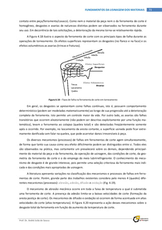 Prof. Dr. André João de Souza
73FUNDAMENTOS DA USINAGEM DOS MATERIAIS
contato entre peça/ferramenta/cavaco). Como nem o material da peça nem o da ferramenta de corte é
homogêneo, desgastes e avarias de naturezas distintas podem ser observados na ferramenta durante
seu uso. Em decorrência de tais solicitações, a deterioração da mesma torna-se relativamente rápida.
A Figura 4.18 ilustra o aspecto da ferramenta de corte com os principais tipos de falha durante as
operações de torneamento. Os efeitos superficiais representam os desgastes (no flanco e na face) e os
efeitos volumétricos as avarias (trincas e fraturas).
Figura 4.18 – Tipos de falha na ferramenta de corte em torneamento
Em geral, os desgastes se apresentam como falhas contínuas, isto é, possuem comportamento
determinístico (podem ser modeladas matematicamente) ao longo de sua progressão até a deterioração
completa da ferramenta. Isto permite um controle maior da vida. Por outro lado, as avarias são falhas
transitórias que ocorrem aleatoriamente (não podem ser descritas explicitamente por uma função ma-
temática), levam a ferramenta ao colapso (quebra total) e são detectadas freqüentemente somente
após o ocorrido. Por exemplo, no lascamento da aresta cortante, a superfície usinada pode ficar extre-
mamente danificada sem falar na quebra, que pode acarretar danos irreversíveis à peça.
Os diversos mecanismos (processos) de falhas em ferramentas de corte agem simultaneamente,
de forma que tanto sua causa como seu efeito dificilmente podem ser distinguidos entre si. Todos eles
são observados na prática, mas certamente um prevalecerá sobre os demais, dependendo principal-
mente do material da peça e da ferramenta, da operação de usinagem, das condições de corte, da geo-
metria da ferramenta de corte e o do emprego do meio lubrirrefrigerante. O conhecimento do meca-
nismo de desgaste é de grande interesse, pois permite uma seleção criteriosa da ferramenta mais indi-
cada e das condições mais apropriadas de usinagem.
A literatura apresenta variações na classificação dos mecanismos e processos de falhas em ferra-
mentas de corte. Porém, grande parte dos trabalhos existentes considera pelo menos 4 (quadro) dife-
rentes mecanismos (processos): abrasão, adesão, difusão e oxidação (Fig. 4.19).
O mecanismo de abrasão mecânica ocorre em toda a faixa de temperatura a qual é submetida
uma ferramenta de corte. A presença da adesão limita-se a baixas velocidades de corte (formação da
aresta postiça de corte). Os mecanismos de difusão e oxidação só ocorrem de forma acentuada em altas
velocidades de corte (altas temperaturas). A Figura 4.20 representa a ação desses mecanismos sobre o
desgaste total da ferramenta em função do aumento da temperatura de corte.
 