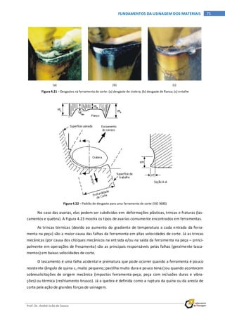 Prof. Dr. André João de Souza
75FUNDAMENTOS DA USINAGEM DOS MATERIAIS
(a) (b) (c)
Figura 4.21 – Desgastes na ferramenta de corte: (a) desgaste de cratera; (b) desgaste de flanco; (c) entalhe
Figura 4.22 – Padrão de desgaste para uma ferramenta de corte (ISO 3685)
No caso das avarias, elas podem ser subdividas em: deformações plásticas, trincas e fraturas (las-
camentos e quebra). A Figura 4.23 mostra os tipos de avarias comumente encontrados em ferramentas.
As trincas térmicas (devido ao aumento do gradiente de temperatura a cada entrada da ferra-
menta na peça) são a maior causa das falhas da ferramenta em altas velocidades de corte. Já as trincas
mecânicas (por causa dos choques mecânicos na entrada e/ou na saída da ferramenta na peça – princi-
palmente em operações de fresamento) são as principais responsáveis pelas falhas (geralmente lasca-
mentos) em baixas velocidades de corte.
O lascamento é uma falha acidental e prematura que pode ocorrer quando a ferramenta é pouco
resistente (ângulo de quina εr muito pequeno; pastilha muito dura e pouco tenaz) ou quando acontecem
sobresolicitações de origem mecânica (impactos ferramenta-peça, peça com inclusões duras e vibra-
ções) ou térmica (resfriamento brusco). Já a quebra é definida como a ruptura da quina ou da aresta de
corte pela ação de grandes forças de usinagem.
 