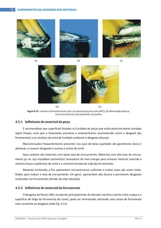 ENG03343 – Processos de Fabricação por Usinagem 2011-1
76 FUNDAMENTOS DA USINAGEM DOS MATERIAIS
(a) (b) (c)
(d) (e)
Figura 4.23 – Avarias na ferramenta de corte: (a) aresta postiça de corte (APC); (b) deformação plástica;
(c) trincas térmicas; (d) lascamento; (e) quebra
4.5.1 Influência do material da peça
É recomendável que superfícies forjadas ou fundidas de peças que serão posteriormente usinadas
sejam limpas, visto que o forjamento promove o endurecimento (aumentando assim o desgaste das
ferramentas) e os resíduos da areia de fundição aceleram o desgaste abrasivo.
Macroinclusões frequentemente presentes nos aços de baixa qualidade são geralmente duras e
abrasivas, e causam desgastes e avarias à aresta de corte.
Aços-carbono são materiais com baixa taxa de encruamento. Materiais com alta taxa de encrua-
mento (p. ex. aço inoxidável austenítico) necessitam de mais energia para remover material, levando a
maiores forças e potências de corte e a menores tempos de vida das ferramentas.
Materiais laminados a frio apresentam microestrutura uniforme e muitas vezes são assim traba-
lhados para reduzir a taxa de encruamento. Em geral, apresentam alta dureza e promovem desgastes
acelerados nas ferramentas (tempo de vida reduzido).
4.5.2 Influência do material da ferramenta
O desgaste de flanco (VB), resultante principalmente da abrasão mecânica (atrito entre a peça e a
superfície de folga da ferramenta de corte), pode ser minimizado utilizando uma classe de ferramenta
mais resistente ao desgaste (vide Fig. 3.11).
 