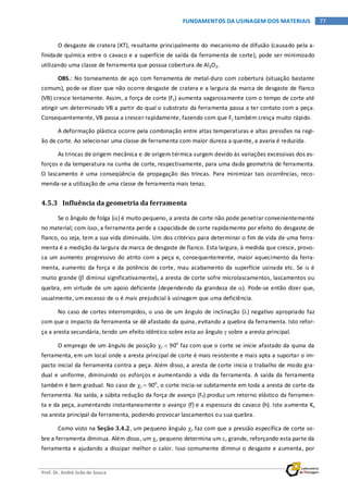 Prof. Dr. André João de Souza
77FUNDAMENTOS DA USINAGEM DOS MATERIAIS
O desgaste de cratera (KT), resultante principalmente do mecanismo de difusão (causado pela a-
finidade química entre o cavaco e a superfície de saída da ferramenta de corte), pode ser minimizado
utilizando uma classe de ferramenta que possua cobertura de Al2O3.
OBS.: No torneamento de aço com ferramenta de metal-duro com cobertura (situação bastante
comum), pode-se dizer que não ocorre desgaste de cratera e a largura da marca de desgaste de flanco
(VB) cresce lentamente. Assim, a força de corte (Fc) aumenta vagarosamente com o tempo de corte até
atingir um determinado VB a partir do qual o substrato da ferramenta passa a ter contato com a peça.
Consequentemente, VB passa a crescer rapidamente, fazendo com que Fc também cresça muito rápido.
A deformação plástica ocorre pela combinação entre altas temperaturas e altas pressões na regi-
ão de corte. Ao selecionar uma classe de ferramenta com maior dureza a quente, a avaria é reduzida.
As trincas de origem mecânica e de origem térmica surgem devido às variações excessivas dos es-
forços e da temperatura na cunha de corte, respectivamente, para uma dada geometria de ferramenta.
O lascamento é uma conseqüência da propagação das trincas. Para minimizar tais ocorrências, reco-
menda-se a utilização de uma classe de ferramenta mais tenaz.
4.5.3 Influência da geometria da ferramenta
Se o ângulo de folga (α) é muito pequeno, a aresta de corte não pode penetrar convenientemente
no material; com isso, a ferramenta perde a capacidade de corte rapidamente por efeito do desgaste de
flanco, ou seja, tem a sua vida diminuída. Um dos critérios para determinar o fim de vida de uma ferra-
menta é a medição da largura da marca de desgaste de flanco. Esta largura, à medida que cresce, provo-
ca um aumento progressivo do atrito com a peça e, consequentemente, maior aquecimento da ferra-
menta, aumento da força e da potência de corte, mau acabamento da superfície usinada etc. Se α é
muito grande (β diminui significativamente), a aresta de corte sofre microlascamentos, lascamentos ou
quebra, em virtude de um apoio deficiente (dependendo da grandeza de α). Pode-se então dizer que,
usualmente, um excesso de α é mais prejudicial à usinagem que uma deficiência.
No caso de cortes interrompidos, o uso de um ângulo de inclinação (λ) negativo apropriado faz
com que o impacto da ferramenta se dê afastado da quina, evitando a quebra da ferramenta. Isto refor-
ça a aresta secundária, tendo um efeito idêntico sobre esta ao ângulo γ sobre a aresta principal.
O emprego de um ângulo de posição χr < 90o
faz com que o corte se inicie afastado da quina da
ferramenta, em um local onde a aresta principal de corte é mais resistente e mais apta a suportar o im-
pacto inicial da ferramenta contra a peça. Além disso, a aresta de corte inicia o trabalho de modo gra-
dual e uniforme, diminuindo os esforços e aumentando a vida da ferramenta. A saída da ferramenta
também é bem gradual. No caso de χr = 90o
, o corte inicia-se subitamente em toda a aresta de corte da
ferramenta. Na saída, a súbita redução da força de avanço (Ff) produz um retorno elástico da ferramen-
ta e da peça, aumentando instantaneamente o avanço (f) e a espessura do cavaco (h). Isto aumenta Ks
na aresta principal da ferramenta, podendo provocar lascamentos ou sua quebra.
Como visto na Seção 3.4.2, um pequeno ângulo χr faz com que a pressão específica de corte so-
bre a ferramenta diminua. Além disso, um χr pequeno determina um εr grande, reforçando esta parte da
ferramenta e ajudando a dissipar melhor o calor. Isso comumente diminui o desgaste e aumenta, por
 