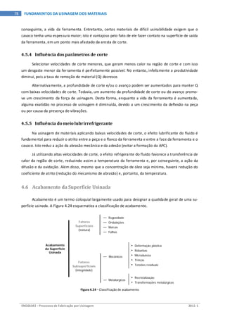 ENG03343 – Processos de Fabricação por Usinagem 2011-1
78 FUNDAMENTOS DA USINAGEM DOS MATERIAIS
conseguinte, a vida da ferramenta. Entretanto, certos materiais de difícil usinabilidade exigem que o
cavaco tenha uma espessura maior; isto é vantajoso pelo fato de ele fazer contato na superfície de saída
da ferramenta, em um ponto mais afastado da aresta de corte.
4.5.4 Influência dos parâmetros de corte
Selecionar velocidades de corte menores, que geram menos calor na região de corte e com isso
um desgaste menor da ferramenta é perfeitamente possível. No entanto, infelizmente a produtividade
diminui, pois a taxa de remoção de material (Q) decresce.
Alternativamente, a profundidade de corte e/ou o avanço podem ser aumentados para manter Q
com baixas velocidades de corte. Todavia, um aumento da profundidade de corte ou do avanço promo-
ve um crescimento da força de usinagem. Desta forma, enquanto a vida da ferramenta é aumentada,
alguma exatidão no processo de usinagem é diminuída, devido a um crescimento da deflexão na peça
ou por causa da presença de vibrações.
4.5.5 Influência do meio lubrirrefrigerante
Na usinagem de materiais aplicando baixas velocidades de corte, o efeito lubrificante do fluido é
fundamental para reduzir o atrito entre a peça e o flanco da ferramenta e entre a face da ferramenta e o
cavaco. Isto reduz a ação da abrasão mecânica e da adesão (evitar a formação da APC).
Já utilizando altas velocidades de corte, o efeito refrigerante do fluido favorece a transferência de
calor da região de corte, reduzindo assim a temperatura da ferramenta e, por conseguinte, a ação da
difusão e da oxidação. Além disso, mesmo que a concentração de óleo seja mínima, haverá redução do
coeficiente de atrito (redução do mecanismo de abrasão) e, portanto, da temperatura.
4.6 Acabamento da Superfície Usinada
Acabamento é um termo coloquial largamente usado para designar a qualidade geral de uma su-
perfície usinada. A Figura 4.24 esquematiza a classificação de acabamento.
Figura 4.24 – Classificação de acabamento
— Mecânicos
Fatores
Subsuperficiais
(integridade)
— Metalúrgicos
• Deformação plástica
• Rebarbas
• Microdureza
• Trincas
• Tensões residuais
• Recristalização
• Transformações metalúrgicas
Fatores
Superficiais
(textura)
— Rugosidade
— Ondulações
— Marcas
— Falhas
Acabamento
da Superfície
Usinada
 