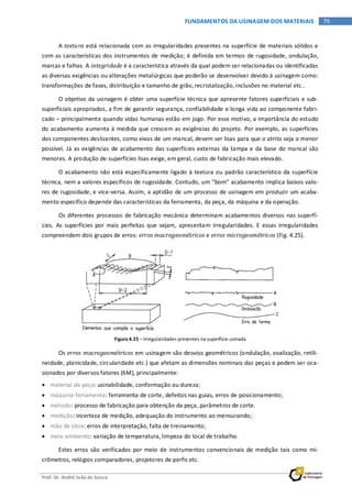 Prof. Dr. André João de Souza
79FUNDAMENTOS DA USINAGEM DOS MATERIAIS
A textura está relacionada com as irregularidades presentes na superfície de materiais sólidos e
com as características dos instrumentos de medição; é definida em termos de rugosidade, ondulação,
marcas e falhas. A integridade é a característica através da qual podem ser relacionadas ou identificadas
as diversas exigências ou alterações metalúrgicas que poderão se desenvolver devido à usinagem como:
transformações de fases, distribuição e tamanho de grão, recristalização, inclusões no material etc..
O objetivo da usinagem é obter uma superfície técnica que apresente fatores superficiais e sub-
superficiais apropriados, a fim de garantir segurança, confiabilidade e longa vida ao componente fabri-
cado – principalmente quando vidas humanas estão em jogo. Por esse motivo, a importância do estudo
do acabamento aumenta à medida que crescem as exigências do projeto. Por exemplo, as superfícies
dos componentes deslizantes, como eixos de um mancal, devem ser lisas para que o atrito seja o menor
possível. Já as exigências de acabamento das superfícies externas da tampa e da base do mancal são
menores. A produção de superfícies lisas exige, em geral, custo de fabricação mais elevado.
O acabamento não está especificamente ligado à textura ou padrão característico da superfície
técnica, nem a valores específicos de rugosidade. Contudo, um “bom” acabamento implica baixos valo-
res de rugosidade, e vice-versa. Assim, a aptidão de um processo de usinagem em produzir um acaba-
mento específico depende das características da ferramenta, da peça, da máquina e da operação.
Os diferentes processos de fabricação mecânica determinam acabamentos diversos nas superfí-
cies. As superfícies por mais perfeitas que sejam, apresentam irregularidades. E essas irregularidades
compreendem dois grupos de erros: erros macrogeométricos e erros microgeométricos (Fig. 4.25).
Figura 4.25 – Irregularidades presentes na superfície usinada
Os erros macrogeométricos em usinagem são desvios geométricos (ondulação, ovalização, retili-
neidade, planicidade, circularidade etc.) que afetam as dimensões nominais das peças e podem ser oca-
sionados por diversos fatores (6M), principalmente:
• material da peça: usinabilidade, conformação ou dureza;
• máquina-ferramenta: ferramenta de corte, defeitos nas guias, erros de posicionamento;
• método: processo de fabricação para obtenção da peça, parâmetros de corte.
• medição: incerteza de medição, adequação do instrumento ao mensurando;
• mão de obra: erros de interpretação, falta de treinamento;
• meio ambiente: variação de temperatura, limpeza do local de trabalho.
Estes erros são verificados por meio de instrumentos convencionais de medição tais como mi-
crômetros, relógios comparadores, projetores de perfis etc.
 