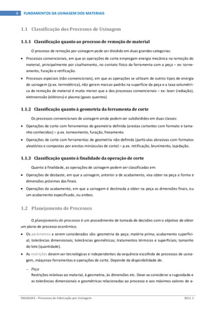 ENG03343 – Processos de Fabricação por Usinagem 2011-1
8 FUNDAMENTOS DA USINAGEM DOS MATERIAIS
1.1 Classificação dos Processos de Usinagem
1.1.1 Classificação quanto ao processo de remoção de material
O processo de remoção por usinagem pode ser dividido em duas grandes categorias:
• Processos convencionais, em que as operações de corte empregam energia mecânica na remoção do
material, principalmente por cisalhamento, no contato físico da ferramenta com a peça – ex: torne-
amento, furação e retificação.
• Processos especiais (não-convencionais), em que as operações se utilizam de outros tipos de energia
de usinagem (p.ex. termelétrica), não geram marcas-padrão na superfície da peça e a taxa volumétri-
ca de remoção de material é muito menor que a dos processos convencionais – ex: laser (radiação),
eletroerosão (elétrons) e plasma (gases quentes).
1.1.2 Classificação quanto à geometria da ferramenta de corte
Os processos convencionais de usinagem ainda podem ser subdivididos em duas classes:
• Operações de corte com ferramentas de geometria definida (arestas cortantes com formato e tama-
nho conhecidos) – p.ex. torneamento, furação, fresamento.
• Operações de corte com ferramentas de geometria não-definida (partículas abrasivas com formatos
aleatórios e compostas por arestas minúsculas de corte) – p.ex. retificação, brunimento, lapidação.
1.1.3 Classificação quanto à finalidade da operação de corte
Quanto à finalidade, as operações de usinagem podem ser classificadas em:
• Operações de desbaste, em que a usinagem, anterior a de acabamento, visa obter na peça a forma e
dimensões próximas das finais.
• Operações de acabamento, em que a usinagem é destinada a obter na peça as dimensões finais, ou
um acabamento especificado, ou ambos.
1.2 Planejamento de Processos
O planejamento de processos é um procedimento de tomada de decisões com o objetivo de obter
um plano de processo econômico.
• Os parâmetros a serem considerados são: geometria da peça; matéria prima; acabamento superfici-
al; tolerâncias dimensionais; tolerâncias geométricas; tratamentos térmicos e superficiais; tamanho
do lote (quantidade).
• As restrições devem ser tecnológicas e independentes da sequência escolhida de processos de usina-
gem, máquinas-ferramentas e operações de corte. Depende da disponibilidade de:
− Peça
Restrições relativas ao material, à geometria, às dimensões etc. Deve-se considerar a rugosidade e
as tolerâncias dimensionais e geométricas relacionadas ao processo e aos máximos valores de a-
 