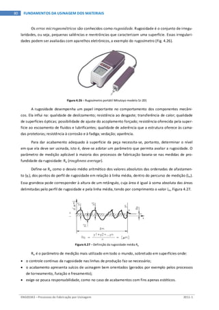 ENG03343 – Processos de Fabricação por Usinagem 2011-1
80 FUNDAMENTOS DA USINAGEM DOS MATERIAIS
Os erros microgeométricos são conhecidos como rugosidade. Rugosidade é o conjunto de irregu-
laridades, ou seja, pequenas saliências e reentrâncias que caracterizam uma superfície. Essas irregulari-
dades podem ser avaliadas com aparelhos eletrônicos, a exemplo do rugosímetro (Fig. 4.26).
Figura 4.26 – Rugosímetro portátil Mitutoyo modelo SJ-201
A rugosidade desempenha um papel importante no comportamento dos componentes mecâni-
cos. Ela influi na: qualidade de deslizamento; resistência ao desgaste; transferência de calor; qualidade
de superfícies ópticas; possibilidade de ajuste do acoplamento forçado; resistência oferecida pela super-
fície ao escoamento de fluidos e lubrificantes; qualidade de aderência que a estrutura oferece às cama-
das protetoras; resistência à corrosão e à fadiga; vedação; aparência.
Para dar acabamento adequado à superfície da peça necessita-se, portanto, determinar o nível
em que ela deve ser usinada, isto é, deve-se adotar um parâmetro que permita avaliar a rugosidade. O
parâmetro de medição aplicável à maioria dos processos de fabricação baseia-se nas medidas de pro-
fundidade da rugosidade: Ra (roughness average).
Define-se Ra como o desvio médio aritmético dos valores absolutos das ordenadas de afastamen-
to (yi), dos pontos do perfil de rugosidade em relação à linha média, dentro do percurso de medição (lm).
Essa grandeza pode corresponder à altura de um retângulo, cuja área é igual à soma absoluta das áreas
delimitadas pelo perfil de rugosidade e pela linha média, tendo por comprimento o valor lm, Figura 4.27.
Figura 4.27 – Definição da rugosidade média Ra
Ra é o parâmetro de medição mais utilizado em todo o mundo, sobretudo em superfícies onde:
• o controle contínuo da rugosidade nas linhas de produção faz-se necessário;
• o acabamento apresenta sulcos de usinagem bem orientados (gerados por exemplo pelos processos
de torneamento, furação e fresamento);
• exige-se pouca responsabilidade, como no caso de acabamentos com fins apenas estéticos.
 