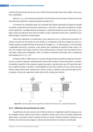 ENG03343 – Processos de Fabricação por Usinagem 2011-1
84 FUNDAMENTOS DA USINAGEM DOS MATERIAIS
aumento da força passiva, que faz com que o sistema ferramenta-peça fique menos rígido e mais susce-
tível a trepidações.
Além de rε e χr, outro parâmetro geométrico da ferramenta de corte exerce influência marcante
no acabamento superficial: o ângulo de posição secundário (χ’r).
A ocorrência de trepidações pode ser controlada pela adoção apropriada do ângulo de posição
secundário na geometria da ferramenta. Sendo assim, o valor de χ’r pode afetar diretamente o acaba-
mento superficial e a exatidão dimensional da peça e a vida da ferramenta de corte. Além disso, χ’r pro-
tege a aresta secundária de corte contra arranhões e cortes, reduzindo o atrito entre a superfície secun-
dária de folga e a superfície usinada da peça.
Outro fator importante a ser observado, é que o decréscimo em χ’r contribui para aumentar a re-
sistência da ponta da ferramenta de corte devido ao conseqüente aumento do ângulo de quina (εr).
Todavia, devido à condição dinâmica do processo de usinagem, χ’r ≥ 3o
. Mas quando χ’r é incrementado,
a rugosidade máxima (Rmax) aumenta, o que significa que a qualidade da superfície tende a piorar. Po-
rém, uma redução neste ângulo aumenta a força passiva porque a aresta de corte secundária torna-se
mais ativa e pode causar trepidações. Assim, os melhores resultados encontrados para o acabamento
foram obtidos com 5o
≤ χ’r ≤ 15o
.
As Figuras 4.30a e 4.30b mostram um esquema da geometria da superfície usinada por ferramen-
tas com χ’r grande e pequeno, respectivamente, procurando ressaltar as marcas de avanço e as partícu-
las aderidas à superfície. Estes esquemas sugerem que para χ’r grande (maior que 15o
), partículas aderi-
das à superfície da peça “camuflam” a profundidade real dos vales, fazendo com que a leitura do rugo-
símetro indique valores de Ra menores que o teórico. Já para χ’r pequeno, estas partículas agem de for-
ma oposta e a leitura do rugosímetro indica valores de Ra maiores que o teórico.
(a) (b)
Figura 4.30 – Esquema da geometria da superfície usinada por ferramentas com χ’r: (a) grande; (b) pequeno.
4.6.3 Influência dos parâmetros de corte
Os parâmetros de corte exercem uma influência decisiva na integridade superficial da peça usina-
da. Condições severas podem causar danos à superfície usinada, assim como às camadas diretamente
abaixo desta, o que pode conduzir à quebra da peça em serviço. Portanto, quando se seleciona os pa-
râmetros de um processo de usinagem, a vida do componente deve ser levada em consideração.
 
