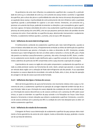 Prof. Dr. André João de Souza
85FUNDAMENTOS DA USINAGEM DOS MATERIAIS
Os parâmetros de corte mais influentes no acabamento superficial são: o avanço (f), a profundi-
dade de corte (ap) e a velocidade de corte (vc). Um aumento do avanço tende a aumentar a rugosidade
da superfície, pois a altura dos picos e a profundidade dos vales das marcas de avanço são proporcionais
ao quadrado desse avanço. A profundidade de corte praticamente não tem influência sobre a qualidade
superficial, quando a profundidade for superior a um valor mínimo. Entretanto, um acréscimo de ap
promove um aumento das forças, podendo incrementar as vibrações e, por conseqüência, gerar superfí-
cies mais rugosas. Em baixas velocidades de corte o mau acabamento superficial pode ser explicado pela
presença da aresta postiça de corte (APC), uma vez que pequenas partículas desta são perdidas durante
o processo de corte e ficam aderidas na superfície da peça, deteriorando imensamente o acabamento.
Portanto, o acabamento melhora quando vc aumenta, uma vez que a APC desaparece.
4.6.4 Influência do meio lubrirrefrigerante
O melhoramento conhecido do acabamento superficial pelo meio lubrirrefrigerante, quando se
usina em baixas velocidades de corte, é freqüentemente atribuído ao efeito da lubrificação da superfície
de saída da ferramenta que previne a formação ou reduz as dimensões da APC. Entretanto, estudos
mostraram que o lubrirrefrigerante não tem um efeito sobre o tamanho e a forma da APC, pois o fluido
não penetra na interface cavaco/ferramenta e, portanto, não evita a formação da APC. Assim, a melho-
ria no acabamento ocorre devido à ação lubrificante após a superfície usinada ter sido formada, preve-
nindo a aderência de partículas de APC comprimidas contra a peça durante a operação de usinagem.
A permanência do cavaco na região de corte pode comprometer o acabamento da superfície usi-
nada ou ainda promover avarias nas ferramentas de corte. Assim, sempre que possível, o cavaco deve
ser retirado desta região com a utilização de fluido lubrirrefrigerante sob alta pressão. A sua capacidade
de expulsar os cavacos depende da viscosidade e da vazão do fluido, além, é claro, do tipo de operação
de usinagem e do tipo de cavaco que está sendo formado.
4.6.5 Influência dos tipos e formas do cavaco
Além da forma geométrica da quina da ferramenta e do movimento relativo entre a peça e a fer-
ramenta de corte, o acabamento superficial na operação de usinagem depende também do tipo de ca-
vaco formado. Sabe-se que a formação do cavaco depende das condições de corte e do material da pe-
ça. A formação de cavacos descontínuos ou de cavacos contínuos com a presença de APC pode causar
trincas, as quais se estendem na superfície da peça usinada e cria flutuações nas forças. Estas forças
desviam a ferramenta e iniciam vibrações que afetam o acabamento superficial. Entretanto, a ocorrên-
cia de cavacos contínuos sem a presença de APC é a condição de corte mais desejável para se obter um
melhor acabamento superficial.
4.6.6 Influência do estado da ferramenta
O desgaste de flanco causa deterioração do acabamento superficial da peça porque altera total-
mente a forma geométrica da aresta de corte original, muda as dimensões da peça, podendo a mesma
sair de sua faixa de tolerância.
 