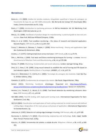 Prof. Dr. André João de Souza
87FUNDAMENTOS DA USINAGEM DOS MATERIAIS
REFERÊNCIAS
BANIN JR., J. R. (2009). Análise de tensões residuais, integridade superficial e forças de usinagem no
fresamento de topo do aço SAE 4340 endurecido. São Bernardo do Campo/ SP, Dissertação (Mes-
trado), Centro Universitário da FEI, 110p.
BLACK, J. T. (1994). Introduction to machining processes. In: METALS HANDBOOK. Vol. 16: Machining. 9.ed.
Washington: ASM International, p.1-4.
BRALLA, J. G. (1986). Handbook of product design for manufacturing: a practical guide to low-cost pro-
duction. New York: McGraw-Hill Book Company, 1138p.
BYRNE, G. et al. (1995). Tool condition monitoring – the status of research and industrial application.
Keynote Papers. CIRP Annals, v.44, n.2, p.541-567.
CHILDS, T.; MAEKAKA, K.; OBIKAWA, T.; YAMANE, Y. (2000). Metal machining – theory and applications. Lon-
don: Butterworth-Heinemann, 406p.
COLWELL,L. V. (1975). Cutting temperature versus tool wear. CIRP Annals, v.24, n.1, p.73-76.
DAN, L.; MATHEW, J. (1990). Tool wear and failure monitoring techniques for turning – a review. Interna-
tional Journal of Machine Tools and Manufacturing, v.30, n.4, p.579-598.
DAVIM, J. P. (2008). Machining: fundamentals and recent advances. London: Springer-Verlag, 361p.
DINIZ, A. E.; HARA, C. M. (1999). Using neural network to establish the end of turning tool life based on
tool vibration signals. Revista Ciência e Tecnologia. UNIMEP, v.7, n.14, p.67-74.
DINIZ, A. E.; MARCONDES, F. C.; COPPINI, N. L. (2001). Tecnologia da usinagem dos materiais. 3.ed. São Pau-
lo: Artliber Editora, 244p.
FERRARESI, D. (1977). Fundamentos da usinagem dos metais. São Paulo: Edgard Blücher, 796p.
GARANT (2011). Machining handbook. eCatalogue. Disponível em: http://www.hoffmann-
group.com/int/service-competence/downloads/machining-handbook.html. Acesso em 15/01/2011.
HAYASHI, S. R.; THOMAS, C. E.; WILDES, D. G. (1988). Tool break detection by monitoring ultrasonic vibra-
tions. CIRP Annals, v.37, n.1, p.61-64
ISO 3685 (1993). Tool-life testing with single-point turning tools. International Organization for Stan-
dardization, 2.ed, 48p.
ISO 513 (2004). Classification and application of hard cutting materials for metal removal with defined
cutting edges: designation of the main groups and groups of application. International Organization
for Standardization, 3p.
JEMIELNIAK, K. (1992). Detection of cutting-edge breakage in turning. CIRP Annals, v.41, n.1, p.97-100.
KALPAKJIAN, S.; Schmid, S. R. (2010). Manufacturing engineering and technology. 6.ed., Upper Saddle
River: Person Prentice-Hall, 1176p.
KOELSCH, J. R. (2000). Ferramentas de carbeto: o estado da arte. Máquinas e Metais, v.36, n.415, p.186-
201.
 