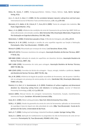 ENG03343 – Processos de Fabricação por Usinagem 2011-1
88 FUNDAMENTOS DA USINAGEM DOS MATERIAIS
KÖNIG, W., KLOCKE, F. (1997). Fertigungsverfahren: Drehen, Fräsen, Bohren. 5.ed., Berlin: Springer-
Verlag, 417p.
LEE, L. C.; LEE, K. S.; GAN, C. S. (1989). On the correlation between dynamic cutting force and tool wear.
International Journal of Machine Tools and Manufacture, v.29, n.3, p.295-303.
MACHADO, A. R.; ABRÃO, A. M.; COELHO, R. T.; SILVA, M. B. (2009). Teoria da usinagem dos materiais. São
Paulo: Edgard Blücher, 371p.
MAIA, L. H. A. (2009). Influência das condições de corte do fresamento do aço baixa liga ABNT 4140 nos
sinais vibracionais e de emissão acústica. Belo Horizonte/ MG, Dissertação (Mestrado), Programa de
Pós-Graduação em Engenharia Mecânica, PUC-MG, 198p.
MARCONDES, F. (2008). O metal duro passado a limpo. O Mundo da Usinagem, v.2, n.44, p.20-23.
MESQUITA, N. G. M. (1992). Avaliação e escolha de uma superfície segundo sua função e fabricação.
Florianópolis, 142p. Tese (Doutorado) – POSMEC, UFSC.
MICHELETTI (1986). Mecanizado por arranque de viruta. 1.ed. Barcelona: Blume, 426p.
NBR 6175 (1971). Processos mecânicos de usinagem. Associação Brasileira de Normas Técnicas, ABNT-
P-TB-83, 19p.
NBR 8404 (1984). Indicação do estado de superfícies em desenhos técnicos. Associação Brasileira de
Normas Técnicas, ABNT, 10p.
NBR 11406 (1990). Ferramentas de corte para usinagem. Associação Brasileira de Normas Técnicas,
ABNT-TB-388, 14p.
NBR 12545 (1991). Conceitos da técnica de usinagem – forças, energia, trabalho e potências. Associa-
ção Brasileira de Normas Técnicas, ABNT-TB-391, 16p.
REIS, A. M. (2000). Influência do ângulo de posição secundário da ferramenta, raio de ponta e lubrifica-
ção na usinagem em presença de aresta postiça de corte. Uberlândia/ MG, Dissertação (Mestrado),
FEMEC-UFU, 83p.
RISBOOD, K. A.; DIXIT, U. S.; SAHASRABUDHE, A. D. (2003). Prediction of surface roughness and dimensional
deviation by measuring cutting forces and vibrations in turning process. Journal of Materials
Processing Technology, v.132, n.1-3, p.203-214.
SANDVIK (2005). Manual técnico de usinagem: torneamento, fresamento, furação, mandrilamento,
sistemas de fixação. Sandviken: AB Sandvik Coromant, 600p.
SHAW, M. C. (1989). Metal cutting principles. New York: Oxford University Press, 616p.
SILVA, L. R. (2002). Estudo da geometria da aresta de corte de ferramentas aplicadas ao torneamento
de superligas à base de níquel com alta velocidade de corte. 208p. Tese (Doutorado) - Escola da En-
genharia de São Carlos. Universidade de São Paulo.
SMITH, G. T. (2008). Cutting tool technology: industrial handbook, London: Springer-Verlag, 599p.
SOUZA, A. J. (2004). Aplicação de multisensores no prognóstico da vida da ferramenta de corte em tor-
neamento. Florianópolis/ SC, Tese (Doutorado), POSMEC-UFSC, 211p.
 