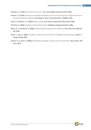 Prof. Dr. André João de Souza
89FUNDAMENTOS DA USINAGEM DOS MATERIAIS
STEMMER,C. E. (1995). Ferramentas de corte I. 4.ed., Florianópolis: Editora da UFSC, 249p.
TEIXEIRA, C. R. (2001). Redução e eliminação de fluidos de corte nos processos de usinagem com ferra-
mentas de geometria definida. Florianópolis, 157p. Tese (Doutorado) – POSMEC, UFSC.
TRENT,E. M.; WRIGHT, P. K. (2000). Metal cutting. 4.ed. Boston: Butterworth-Heinemann, 446p.
TSCHÄTSCH, H. (2009). Applied machining technology. Heidelberg: Springer Dordrecht, 398p.
WALSH, R. A.; CORMIER, D. R. (2006). Machining and metalworking handbook, 3.ed., New York: McGraw-
Hill, 974p.
WANG, L.; Gao, R. (2006). Condition monitoring and control for intelligent manufacturing. London: S-
pringer-Verlag, 399p.
YOUSSEF, H.; EL-HOFY, H. (2008). Machining technology: machine tools and operations. Boca Raton: CRC
Press, 633p.
 