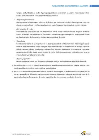 Prof. Dr. André João de Souza
9FUNDAMENTOS DA USINAGEM DOS MATERIAIS
vanço e profundidade de corte. Alguns pesquisadores consideram os valores máximos de veloci-
dade e profundidade de corte dependentes do material.
− Máquinas-ferramentas
O processo de usinagem gera esforços dinâmicos que excitam a estrutura da máquina e a peça u-
sinada como resultado em algumas situações a superfície pode ficar ondulada ou com marcas.
− Ferramentas de corte
Velocidade de corte acima de um determinado limite altera o mecanismo de desgaste da ferra-
menta. O avanço e a geometria da ferramenta influem na rugosidade gerada na superfície usina-
da. As dimensões da ferramenta limitam a profundidade de corte.
− Tecnologia
Com base na teoria de usinagem pode-se dizer que existem limites mínimo e máximo para os va-
lores de profundidade de corte, avanço e velocidade de corte. Valores baixos de avanço e profun-
didade: retorno elástico ou abrasivo; valores altos: desgaste de cratera. Velocidade de corte alta:
desgaste por difusão; baixa: aresta postiça de corte. Os limites podem ser estimados com base no
material a ser usinado na ferramenta.
− Usuário/operador
O operador pode limitar por prática os valores de avanço, profundidade e velocidade de corte.
• Os critérios de otimização devem ser econômicos, visando sempre maximizar a taxa de retorno com:
máxima produção; mínimo custo; máxima produtividade
• As decisões a tomar envolvem a escolha do processo de usinagem, o detalhamento das operações de
corte e a seleção de diferentes parâmetros do processo, tais como: máquina-ferramenta; tipo de fi-
xação e localização; ferramentas de corte; trajetórias das ferramentas; condições de corte.
 