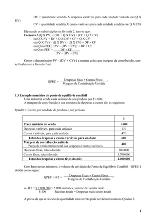 DV = quantidade vendida X despesas variáveis para cada unidade vendida ou (Q X
DV)
              CV = quantidade vendida X custos variáveis para cada unidade vendida ou (Q X CV)

       Efetuando as substituições na fórmula 2, tem-se que:
       Fórmula 3 (Q X PV) = (DF + Q X DV) + (CF + Q X CV)
              ou Q X PV + DF + Q X DV + CF + Q X CV
              ou (Q X PV) – (Q X DV) – (Q X CV) = DF + CF
              ou (Q no PEC) {PV – (DV + CV)} = DF + CF
              ou Q no PEC =        DF + CF
                                PV – (DV + CV)

        Como o denominador PV – (DV + CV) é a mesma coisa que margem de contribuição, tem-
se finalmente a fórmula final:



                                      Despesas fixas + Custos Fixos  .
                         QPEC =
                                     Margem de Contribuição Unitária


1.3 Exemplo numérico de ponto de equilíbrio contábil
       Uma indústria vende cada unidade de seu produto por $ 1.000.
       A margem de contribuição e sua estrutura de despesas e custos são as seguintes:

Quadro 1 Gastos por unidade de produto e por período.

                                                                                    $
      Preço unitário de venda                                                     1.000
      Despesas variáveis, para cada unidade                                        130
      Custos variáveis, para cada unidade                                          470
         Total das despesas e custos variáveis para unidade                        600
      Margem de contribuição unitária
                                                                                   400
         Preço de venda menos total das despesas e custos variáveis
      Despesas fixas, totais do mês                                              300.000
      Custos fixos, totais do mês                                               1.700.000
         Total das despesas e custos fixos do mês                               2.000.000

       Com base nesses números, o volume de atividade do Ponto de Equilíbrio Contábil – QPEC é
obtido como segue:
                                          Despesas Fixas + Custos Fixos _
                      QPEC = RT =
                                         Margem de Contribuição Unitária

       ou RT = $ 2.000.000 = 5.000 unidades, volume de vendas onde
                  $ 400       Receitas totais = Despesas mais custos totais

       A prova de que o cálculo da quantidade está correto pode ser demonstrada no Quadro 2.


                                                                                               2
 