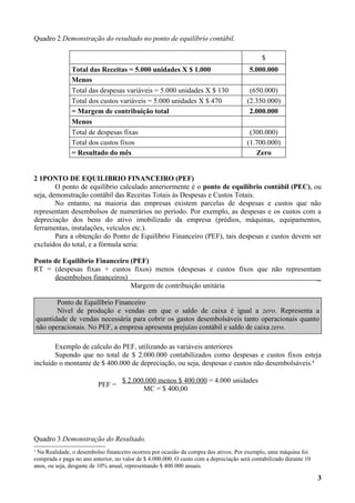 Quadro 2 Demonstração do resultado no ponto de equilíbrio contábil.

                                                                                             $
               Total das Receitas = 5.000 unidades X $ 1.000                            5.000.000
               Menos
               Total das despesas variáveis = 5.000 unidades X $ 130                    (650.000)
               Total dos custos variáveis = 5.000 unidades X $ 470                     (2.350.000)
               = Margem de contribuição total                                           2.000.000
               Menos
               Total de despesas fixas                                                  (300.000)
               Total dos custos fixos                                                  (1.700.000)
               = Resultado do mês                                                         Zero


2 1PONTO DE EQUILIBRIO FINANCEIRO (PEF)
        O ponto de equilíbrio calculado anteriormente é o ponto de equilíbrio contábil (PEC), ou
seja, demonstração contábil das Receitas Totais às Despesas e Custos Totais.
        No entanto, na maioria das empresas existem parcelas de despesas e custos que não
representam desembolsos de numerários no período. Por exemplo, as despesas e os custos com a
depreciação dos bens do ativo imobilizado da empresa (prédios, máquinas, equipamentos,
ferramentas, instalações, veículos etc.).
        Para a obtenção do Ponto de Equilíbrio Financeiro (PEF), tais despesas e custos devem ser
excluídos do total, e a fórmula seria:

Ponto de Equilíbrio Financeiro (PEF)
RT = (despesas fixas + custos fixos) menos (despesas e custos fixos que não representam
      desembolsos financeiros)                                                        _
                               Margem de contribuição unitária

           Ponto de Equilíbrio Financeiro
           Nível de produção e vendas em que o saldo de caixa é igual a zero. Representa a
    quantidade de vendas necessária para cobrir os gastos desembolsáveis tanto operacionais quanto
    não operacionais. No PEF, a empresa apresenta prejuízo contábil e saldo de caixa zero.

       Exemplo de calculo do PEF, utilizando as variáveis anteriores
       Supondo que no total de $ 2.000.000 contabilizados como despesas e custos fixos esteja
incluído o montante de $ 400.000 de depreciação, ou seja, despesas e custos não desembolsáveis.1

                                    $ 2.000.000 menos $ 400.000 = 4.000 unidades
                          PEF =
                                           MC = $ 400,00




Quadro 3 Demonstração do Resultado.
1
 Na Realidade, o desembolso financeiro ocorreu por ocasião da compra dos ativos. Por exemplo, uma máquina foi
comprada e paga no ano anterior, no valor de $ 4.000.000. O custo com a depreciação será contabilizado durante 10
anos, ou seja, desgaste de 10% anual, representando $ 400.000 anuais.

                                                                                                                    3
 