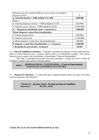 Demonstração do resultado ZERO de caixa no ponto de equilíbrio
    financeiro (PEF).                                                             $
    a. Total das Receitas = 4.000 unidade X $ 1.000                           4.000.000
    Menos
    b. Total das despesas variáveis = 4.000 unidades X $ 130                  (520.000)
    c. Total dos custos variáveis = 4.000 unidades X $ 470                   (1.880.000)
    d. = Margem de contribuição total = a menos (b+c)                         1.600.000
    Menos Despesas e custos fixos desembolsados
    e. Total de despesas fixas                                                (300.000)
    f. Total dos custos fixos                                                (1.700.000)
    g. Menos despesas e custos fixos não desembolsados                         400.000
    h. despesas e custos fixos desembolsados = e + f menos g                  1.600.000
    = Resultado do caixa do mês = d menos h                                    ZERO

2.2 – Ponto de Equilíbrio Econômico – É quando o resultado da empresa é o lucro suficiente para
cobrir o retorno financeiro que a empresa obteria sobre o seu Patrimônio Líquido. Este retorno
financeiro que a empresa não está obtendo, é denominado “Custo de Oportunidade”.
         Para obter a quantidade de produto necessária (produção e venda) para obter o Ponto de
Equilíbrio Contábil, basta utilizar a fórmula abaixo:
                 _DESPESAS FIXAS + CUSTOS FIXOS__+ Custo de Oportunidade_
        QPEF =
                   MARGEM DE CONTRIBUIÇÃO UNITÁRIA



2.3 – Margem de Segurança – é o percentual que a empresa poderá reduzir seu lucro, sem entrar
na faixa de prejuízo. Sua fórmula é:


             Margem de _Receitas Atuais – Receitas no Ponto de Equilíbrio
            Segurança =        Receitas Atuais




3 GRAU DE ALAVANCAGEM OPERACIONAL (GAO)

                                                                                             4
 