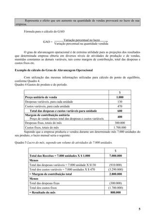 Representa o efeito que um aumento na quantidade de vendas provocará no lucro de sua
empresa.

       Fórmula para o cálculo do GAO

                                     Variação percentual no lucro     _
                     GAO =
                              Variação percentual na quantidade vendida

        O grau de alavancagem operacional é de extrema utilidade para as projeções dos resultados
que determinada empresa obteria em diversos níveis de atividades de produção e de vendas,
mantidas constantes as demais variáveis, tais como margem de contribuição, total das despesas e
custos fixos etc.

Exemplo de cálculo do Grau de Alavancagem Operacional

      Com utilização das mesmas informações utilizadas para cálculo do ponto de equilíbrio,
conforme Quadro 4.
Quadro 4 Gastos do produto e do período.

                                                                                  $
        Preço unitário de venda                                                 1.000
        Despesas variáveis, para cada unidade                                    130
        Custos variáveis, para cada unidade                                      470
           Total das despesas e custos variáveis para unidade                    600
        Margem de contribuição unitária
                                                                          400
           Preço de venda menos total das despesas e custos variáveis
        Despesas fixas, totais do mês                                   300.000
        Custos fixos, totais do mês                                    1.700.000
       Supondo que a empresa produziu e vendeu durante um determinado mês 7.000 unidades do
seu produto, o lucro mensal seria o seguinte:

Quadro 5 Lucro do mês, supondo um volume de atividades de 7.000 unidades.

                                                                              $
           Total das Receitas = 7.000 unidades X $ 1.000                  7.000.000
           Menos
           Total das despesas variáveis = 7.000 unidade X $130             (910.000)
           Total dos custos variáveis = 7.000 unidades X $ 470            (3.290.000)
           = Margem de contribuição total                                  2.800.000
           Menos
           Total das despesas fixas                                        (300.000)
           Total dos custos fixos                                         (1.700.000)
           = Resultado do mês                                               800.000




                                                                                               5
 