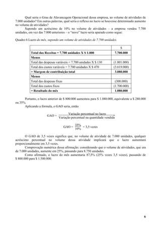 Qual seria o Grau de Alavancagem Operacional dessa empresa, ao volume de atividades de
7.000 unidades? Em outras palavras, qual seria o reflexo no lucro se houvesse determinado aumento
no volume de atividades?
       Supondo um acréscimo de 10% no volume de atividades – a empresa vendeu 7.700
unidades, em vez das 7.000 anteriores – o “novo” lucro seria apurado como segue:

Quadro 6 Lucro do mês, supondo um volume de atividades de 7.700 unidades.

                                                                             $
           Total das Receitas = 7.700 unidades X S 1.000                 7.700.000
           Menos
           Total das despesas variáveis = 7.700 unidades X $ 130         (1.001.000)
           Total dos custos variáveis = 7.700 unidades X $ 470           (3.619.000)
           = Margem de contribuição total                                 3.080.000
           Menos
           Total das despesas fixas                                       (300.000)
           Total dos custos fixos                                        (1.700.000)
           = Resultado do mês                                             1.080.000

      Portanto, o lucro anterior de $ 800.000 aumentou para $ 1.080.000, equivalente a $ 280.000
ou 35%.
      Aplicando a fórmula, o GAO seria, então

                                       Variação percentual no lucro     _
                       GAO =
                                Variação percentual na quantidade vendida

                                            35%
                                   GAO =        = 3,5 vezes
                                            10%

       O GAO de 3,5 vezes significa que, no volume de atividade de 7.000 unidades, qualquer
acréscimo percentual no volume dessa atividade implicará que o lucro aumentará
proporcionalmente em 3,5 vezes.
       Comprovação numérica dessa afirmação: considerando que o volume de atividades, que era
de 7.000 unidades, aumente em 25%, passando para 8.750 unidades.
       Como afirmado, o lucro do mês aumentaria 87,5% (25% vezes 3,5 vezes), passando de
$ 800.000 para $ 1.500.000.




                                                                                               6
 