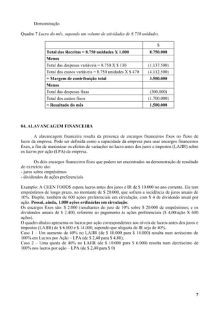 Demonstração

Quadro 7 Lucro do mês, supondo um volume de atividades de 8.750 unidades.

                                                                            $
              Total das Receitas = 8.750 unidades X 1.000              8.750.000
              Menos
              Total das despesas variáveis = 8.750 X $ 130            (1.137.500)
              Total dos custos variáveis = 8.750 unidades X $ 470     (4.112.500)
              = Margem de contribuição total                           3.500.000
              Menos
              Total das despesas fixas                                 (300.000)
              Total dos custos fixos                                  (1.700.000)
              = Resultado do mês                                       1.500.000



04. ALAVANCAGEM FINANCEIRA

        A alavancagem financeira resulta da presença de encargos financeiros fixos no fluxo de
lucro da empresa. Pode ser definida como a capacidade da empresa para usar encargos financeiros
fixos, a fim de maximizar os efeitos de variações no lucro antes dos juros e impostos (LAJIR) sobre
os lucros por ação (LPA) da empresa.

        Os dois encargos financeiros fixos que podem ser encontrados na demonstração de resultado
do exercício são:
- juros sobre empréstimos
- dividendos de ações preferenciais

Exemplo: A CHEN FOODS espera lucros antes dos juros e IR de $ 10.000 no ano corrente. Ele tem
empréstimos de longo prazo, no montante de $ 20.000, que sofrem a incidência de juros anuais de
10%. Dispõe, também de 600 ações preferenciais em circulação, com $ 4 de dividendo anual por
ação. Possui, ainda, 1.000 ações ordinárias em circulação.
Os encargos fixos são: $ 2.000 (resultantes do juro de 10% sobre $ 20.000 de empréstimos; e os
dividendos anuais de $ 2.400, referente ao pagamento às ações preferenciais ($ 4,00/ação X 600
ações).
O quadro abaixo apresenta os lucros por ação correspondentes aos níveis de lucros antes dos juros e
impostos (LAJIR) de $ 6.000 e $ 14.000, supondo que alíquota de IR seja de 40%.
Caso 1 – Um aumento de 40% no LAJIR (de $ 10.000 para $ 14.000) resulta num acréscimo de
100% em Lucros por Ação – LPA (de $ 2,40 para $ 4,80);
Caso 2 – Uma queda de 40% no LAJIR (de $ 10.000 para $ 6.000) resulta num decréscimo de
100% nos lucros por ação – LPA (de $ 2,40 para $ 0)




                                                                                                 7
 
