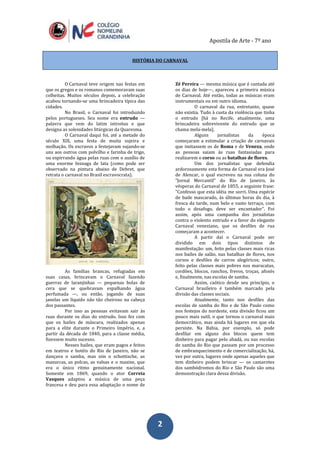 Apostila de Arte - 7º ano
22
HISTÓRIA DO CARNAVAL
O Carnaval teve origem nas festas em
que os gregos e os romanos comemoravam suas
colheitas. Muitos séculos depois, a celebração
acabou tornando-se uma brincadeira típica das
cidades.
No Brasil, o Carnaval foi introduzido
pelos portugueses. Seu nome era entrudo —
palavra que vem do latim introitus e que
designa as solenidades litúrgicas da Quaresma.
O Carnaval daqui foi, até a metade do
século XIX, uma festa de muita sujeira e
molhação. Os escravos a festejavam sujando-se
uns aos outros com polvilho e farinha de trigo,
ou espirrando água pelas ruas com o auxílio de
uma enorme bisnaga de lata (como pode ser
observado na pintura abaixo de Debret, que
retrata o carnaval no Brasil escravocrata).
As famílias brancas, refugiadas em
suas casas, brincavam o Carnaval fazendo
guerras de laranjinhas — pequenas bolas de
cera que se quebravam espalhando água
perfumada —, ou então, jogando de suas
janelas um líquido não tão cheiroso na cabeça
dos passantes.
Por isso as pessoas evitavam sair às
ruas durante os dias do entrudo. Isso fez com
que os bailes de máscara, realizados apenas
para a elite durante o Primeiro Império, e, a
partir da década de 1840, para a classe média,
fizessem muito sucesso.
Nesses bailes, que eram pagos e feitos
em teatros e hotéis do Rio de Janeiro, não se
dançava o samba, mas sim o schottische, as
mazurcas, as polcas, as valsas e o maxixe, que
era o único ritmo genuinamente nacional.
Somente em 1869, quando o ator Correia
Vasques adaptou a música de uma peça
francesa e deu para essa adaptação o nome de
Zé Pereira — mesma música que é cantada até
os dias de hoje—, apareceu a primeira música
de Carnaval. Até então, todas as músicas eram
instrumentais ou em outro idioma.
O carnaval da rua, entretanto, quase
não existia. Tudo à custa da violência que tinha
o entrudo [há no Recife, atualmente, uma
brincadeira sobrevivente do entrudo que se
chama mela-mela].
Alguns jornalistas da época
começaram a estimular a criação de carnavais
que imitassem os de Roma e de Veneza, onde
as pessoas saiam às ruas fantasiadas para
realizarem o corso ou as batalhas de flores.
Um dos jornalistas que defendia
ardorosamente esta forma de Carnaval era José
de Alencar, o qual escreveu na sua coluna do
"Jornal Mercantil" do Rio de Janeiro, às
vésperas do Carnaval de 1855, a seguinte frase:
"Confesso que esta idéia me sorri. Uma espécie
de baile mascarado, às últimas horas do dia, à
fresca da tarde, num belo e vasto terraço, com
todo o desafogo, deve ser encantador". Foi
assim, após uma campanha dos jornalistas
contra o violento entrudo e a favor do elegante
Carnaval veneziano, que os desfiles de rua
começaram a acontecer.
A partir daí o Carnaval pode ser
dividido em dois tipos distintos de
manifestação: um, feito pelas classes mais ricas
nos bailes de salão, nas batalhas de flores, nos
corsos e desfiles de carros alegóricos; outro,
feito pelas classes mais pobres nos maracatus,
cordões, blocos, ranchos, frevos, troças, afoxés
e, finalmente, nas escolas de samba.
Assim, caótico desde seu princípio, o
Carnaval brasileiro é também marcado pela
divisão das classes sociais.
Atualmente, tanto nos desfiles das
escolas de samba do Rio e de São Paulo como
nos festejos do nordeste, esta divisão ficou um
pouco mais sutil, o que tornou o carnaval mais
democrático, mas ainda há lugares em que ela
persiste. Na Bahia, por exemplo, só pode
desfilar em alguns dos blocos quem tem
dinheiro para pagar pelo abadá, ou nas escolas
de samba do Rio que passam por um processo
de embranquecimento e de comercialização, há,
vez por outra, lugares onde apenas aqueles que
tem dinheiro podem brincar — os camarotes
dos sambódromos do Rio e São Paulo são uma
demonstração clara dessa divisão.
 