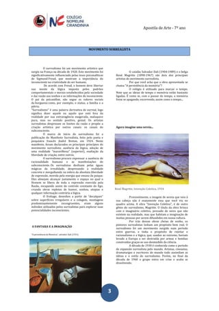 Apostila de Arte - 7º ano
33
MOVIMENTO SURREALISTA
O surrealismo foi um movimento artístico que
surgiu na França na década de 1920. Este movimento foi
significativamente influenciado pelas teses psicanalíticas
de Sigmund Freud, que mostram a importância do
inconsciente na criatividade do ser humano.
De acordo com Freud, o homem deve libertar
sua mente da lógica imposta pelos padrões
comportamentais e morais estabelecidos pela sociedade
e dar vazão aos sonhos e as informações do inconsciente.
O pai da psicanálise, não segue os valores sociais
da burguesia como, por exemplo, o status, a família e a
pátria.
“Surrealismo” é uma palavra derivativa de surreal, logo
significa dizer aquele ou aquilo que está fora da
realidade por sua extravagância exagerada, maluquice
pura, mas no sentido positivo, genial. Os artistas
surrealistas desprezam os limites da razão e propõe a
criação artística por outros canais: os canais do
subconsciente.
O marco de início do surrealismo foi a
publicação do Manifesto Surrealista, feito pelo poeta e
psiquiatra francês André Breton, em 1924. Neste
manifesto, foram declarados os principais princípios do
movimento surrealista: ausência da lógica, adoção de
uma realidade "maravilhosa" (superior), exaltação da
liberdade de criação, entre outros.
O surrealismo procura expressar a ausência de
racionalidade humana e as manifestações do
subconsciente. Os surrealistas deslizam pelas águas
mágicas da irrealidade, desprezando a realidade
concreta e mergulhando na esfera da absoluta liberdade
de expressão, movida pela energia que emana da psique.
Eles almejam alcançar justamente o espaço no qual o
Homem se libera de toda a repressão exercida pela
Razão, escapando assim do controle constante do Ego,
criando obras repletas de humor, sonhos, utopias e
qualquer informação contrária a lógica.
O frottage, desenhos a partir de "decalques"
sobre superfícies irregulares e a colagem, montagens
predominantemente incongruentes, eram alguns
métodos utilizados pelos surrealistas para explorar suas
potencialidades inconscientes.
A FANTASIA E A IMAGINAÇÃO
“A persistência da Memória”, salvador Dali (1931)
O catalão Salvador Dali (1904-1989) e o belga
René Magritte (1898-1967) são dois dos principais
artistas do movimento surrealista.
Por que você acha que a obra apresentada se
chama "A persistência da memória"?
O relógio é utilizado para marcar o tempo.
Note que as ideias de tempo e memória estão bastante
ligadas. É como se, com o passar do tempo, a memória
fosse se apagando, escorrendo, assim como o tempo...
Agora imagine uma sereia...
René Magritte, Invenção Coletiva, 1934
Provavelmente, a imagem de sereia que veio à
sua cabeça não é exatamente essa que você viu no
quadro acima. A obra "Invenção Coletiva", é de outro
gênio do surrealismo, Magritte. O título da obra brinca
com o imaginário coletivo, povoado de seres que não
existem na realidade, mas que habitam a imaginação de
muitas pessoas por serem difundidos em nossa cultura.
Por trás dessas obras cheias de sonho, os
pintores surrealistas tinham um propósito bem real. O
surrealismo foi um movimento surgido num período
entre guerras, e tinha o propósito de rejeitar o
racionalismo e a lógica, que, usados ao extremo, haviam
levado a Europa a ser destruída por armas e bombas
construídas graças ao uso desmedido da ciência.
A década de 1930 é conhecida como o período
de expansão surrealista pelo mundo. Artistas, cineastas,
dramaturgos e escritores do mundo todo assimilam as
idéias e o estilo do surrealismo. Porém, no final da
década de 1960 o grupo entra em crise e acaba se
dissolvendo.
 