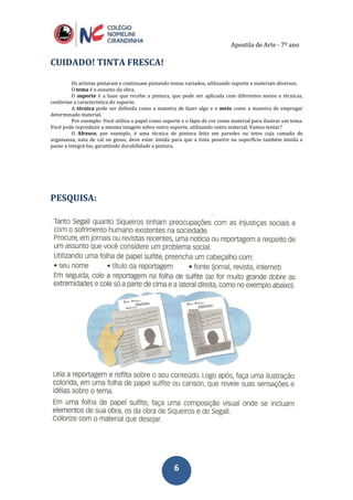 Apostila de Arte - 7º ano
66
CUIDADO! TINTA FRESCA!
Os artistas pintaram e continuam pintando temas variados, utilizando suporte e materiais diversos.
O tema é o assunto da obra.
O suporte é a base que recebe a pintura, que pode ser aplicada com diferentes meios e técnicas,
conforme a característica do suporte.
A técnica pode ser definida como a maneira de fazer algo e o meio como a maneira de empregar
determinado material.
Por exemplo: Você utiliza o papel como suporte e o lápis de cor como material para ilustrar um tema.
Você pode reproduzir a mesma imagem sobre outro suporte, utilizando outro material. Vamos tentar?
O Afresco, por exemplo, é uma técnica de pintura feita em paredes ou tetos cuja camada de
argamassa, nata de cal ou gesso, deve estar úmida para que a tinta penetre na superfície também úmida e
passe a integrá-las, garantindo durabilidade a pintura.
PESQUISA:
 