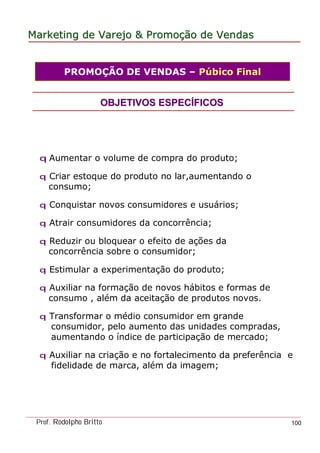 MarketingMarketing dede VarejoVarejo && PromoPromoççãoão dede VendasVendas
Prof. Rodolpho Britto 100
q Aumentar o volume de compra do produto;
q Criar estoque do produto no lar,aumentando o
consumo;
q Conquistar novos consumidores e usuários;
q Atrair consumidores da concorrência;
q Reduzir ou bloquear o efeito de ações da
concorrência sobre o consumidor;
q Estimular a experimentação do produto;
q Auxiliar na formação de novos hábitos e formas de
consumo , além da aceitação de produtos novos.
q Transformar o médio consumidor em grande
consumidor, pelo aumento das unidades compradas,
aumentando o índice de participação de mercado;
q Auxiliar na criação e no fortalecimento da preferência e
fidelidade de marca, além da imagem;
OBJETIVOS ESPECOBJETIVOS ESPECÍÍFICOSFICOS
PROMOÇÃO DE VENDAS – Púbico Final
 