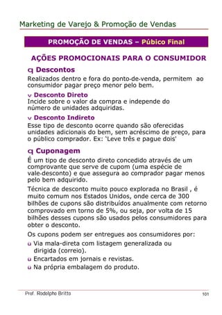 MarketingMarketing dede VarejoVarejo && PromoPromoççãoão dede VendasVendas
Prof. Rodolpho Britto 101
PROMOÇÃO DE VENDAS – Púbico Final
AÇÕES PROMOCIONAIS PARA O CONSUMIDOR
qq DescontosDescontos
Realizados dentro e fora do ponto-de-venda, permitem ao
consumidor pagar preço menor pelo bem.
v Desconto Direto
Incide sobre o valor da compra e independe do
número de unidades adquiridas.
v Desconto Indireto
Esse tipo de desconto ocorre quando são oferecidas
unidades adicionais do bem, sem acréscimo de preço, para
o público comprador. Ex: ‘Leve três e pague dois'
qq CuponagemCuponagem
É um tipo de desconto direto concedido através de um
comprovante que serve de cupom (uma espécie de
vale-desconto) e que assegura ao comprador pagar menos
pelo bem adquirido.
Técnica de desconto muito pouco explorada no Brasil , é
muito comum nos Estados Unidos, onde cerca de 300
bilhões de cupons são distribuídos anualmente com retorno
comprovado em torno de 5%, ou seja, por volta de 15
bilhões desses cupons são usados pelos consumidores para
obter o desconto.
Os cupons podem ser entregues aos consumidores por:
ü Via mala-direta com listagem generalizada ou
dirigida (correio).
ü Encartados em jornais e revistas.
ü Na própria embalagem do produto.
 