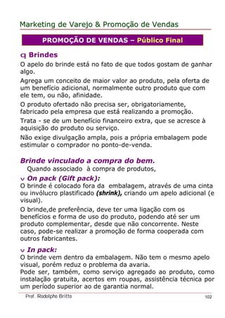 MarketingMarketing dede VarejoVarejo && PromoPromoççãoão dede VendasVendas
Prof. Rodolpho Britto 102
q Brindes
O apelo do brinde está no fato de que todos gostam de ganhar
algo.
Agrega um conceito de maior valor ao produto, pela oferta de
um benefício adicional, normalmente outro produto que com
ele tem, ou não, afinidade.
O produto ofertado não precisa ser, obrigatoriamente,
fabricado pela empresa que está realizando a promoção.
Trata - se de um benefício financeiro extra, que se acresce à
aquisição do produto ou serviço.
Não exige divulgação ampla, pois a própria embalagem pode
estimular o comprador no ponto-de-venda.
Brinde vinculado a compra do bem.
Quando associado à compra de produtos,
v On pack (Gift pack):
O brinde é colocado fora da embalagem, através de uma cinta
ou invólucro plastificado (shrink), criando um apelo adicional (e
visual).
O brinde,de preferência, deve ter uma ligação com os
benefícios e forma de uso do produto, podendo até ser um
produto complementar, desde que não concorrente. Neste
caso, pode-se realizar a promoção de forma cooperada com
outros fabricantes.
v In pack:
O brinde vem dentro da embalagem. Não tem o mesmo apelo
visual, porém reduz o problema da avaria.
Pode ser, também, como serviço agregado ao produto, como
instalação gratuita, acertos em roupas, assistência técnica por
um período superior ao de garantia normal.
PROMOÇÃO DE VENDAS – Público Final
 