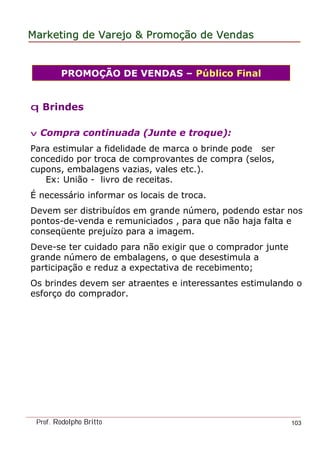 MarketingMarketing dede VarejoVarejo && PromoPromoççãoão dede VendasVendas
Prof. Rodolpho Britto 103
q Brindes
v Compra continuada (Junte e troque):
Para estimular a fidelidade de marca o brinde pode ser
concedido por troca de comprovantes de compra (selos,
cupons, embalagens vazias, vales etc.).
Ex: União - livro de receitas.
É necessário informar os locais de troca.
Devem ser distribuídos em grande número, podendo estar nos
pontos-de-venda e remuniciados , para que não haja falta e
conseqüente prejuízo para a imagem.
Deve-se ter cuidado para não exigir que o comprador junte
grande número de embalagens, o que desestimula a
participação e reduz a expectativa de recebimento;
Os brindes devem ser atraentes e interessantes estimulando o
esforço do comprador.
PROMOÇÃO DE VENDAS – Público Final
 