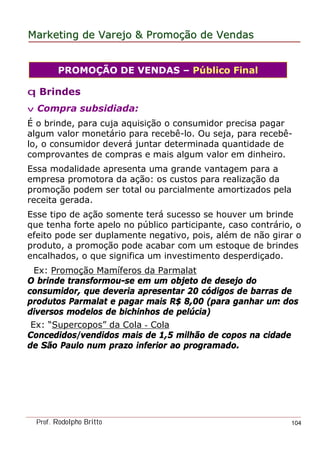 MarketingMarketing dede VarejoVarejo && PromoPromoççãoão dede VendasVendas
Prof. Rodolpho Britto 104
q Brindes
v Compra subsidiada:
É o brinde, para cuja aquisição o consumidor precisa pagar
algum valor monetário para recebê-lo. Ou seja, para recebê-
lo, o consumidor deverá juntar determinada quantidade de
comprovantes de compras e mais algum valor em dinheiro.
Essa modalidade apresenta uma grande vantagem para a
empresa promotora da ação: os custos para realização da
promoção podem ser total ou parcialmente amortizados pela
receita gerada.
Esse tipo de ação somente terá sucesso se houver um brinde
que tenha forte apelo no público participante, caso contrário, o
efeito pode ser duplamente negativo, pois, além de não girar o
produto, a promoção pode acabar com um estoque de brindes
encalhados, o que significa um investimento desperdiçado.
Ex: Promoção Mamíferos da Parmalat
O brinde transformou-se em um objeto de desejo do
consumidor, que deveria apresentar 20 códigos de barras de
produtos Parmalat e pagar mais R$ 8,00 (para ganhar um dos
diversos modelos de bichinhos de pelúcia)
Ex: “Supercopos” da Cola - Cola
Concedidos/vendidos mais de 1,5 milhão de copos na cidade
de São Paulo num prazo inferior ao programado.
PROMOÇÃO DE VENDAS – Público Final
 
