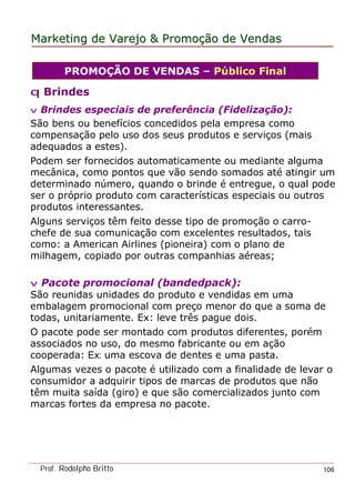MarketingMarketing dede VarejoVarejo && PromoPromoççãoão dede VendasVendas
Prof. Rodolpho Britto 106
q Brindes
v Brindes especiais de preferência (Fidelização):
São bens ou benefícios concedidos pela empresa como
compensação pelo uso dos seus produtos e serviços (mais
adequados a estes).
Podem ser fornecidos automaticamente ou mediante alguma
mecânica, como pontos que vão sendo somados até atingir um
determinado número, quando o brinde é entregue, o qual pode
ser o próprio produto com características especiais ou outros
produtos interessantes.
Alguns serviços têm feito desse tipo de promoção o carro-
chefe de sua comunicação com excelentes resultados, tais
como: a American Airlines (pioneira) com o plano de
milhagem, copiado por outras companhias aéreas;
v Pacote promocional (bandedpack):
São reunidas unidades do produto e vendidas em uma
embalagem promocional com preço menor do que a soma de
todas, unitariamente. Ex: leve três pague dois.
O pacote pode ser montado com produtos diferentes, porém
associados no uso, do mesmo fabricante ou em ação
cooperada: Ex: uma escova de dentes e uma pasta.
Algumas vezes o pacote é utilizado com a finalidade de levar o
consumidor a adquirir tipos de marcas de produtos que não
têm muita saída (giro) e que são comercializados junto com
marcas fortes da empresa no pacote.
PROMOÇÃO DE VENDAS – Público Final
 