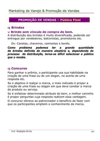 MarketingMarketing dede VarejoVarejo && PromoPromoççãoão dede VendasVendas
Prof. Rodolpho Britto 107
q Brindes
v Brinde sem vínculo de compra do bem.
A distribuição dos brindes é muito diversificada, podendo ser
entregue por vendedores, balconistas, promotores etc.
Ex: Canetas, chaveiros, camisetas e bonés.
Como problema podemos ter a grande quantidade
de brindes definida de maneira aleatória e, dependendo do
processo de distribuição, torna-se difícil selecionar o público
que o recebe.
PROMOÇÃO DE VENDAS – Público Final
q Concurso
Para ganhar o prêmio, o participante usa sua habilidade na
criação de uma frase ou de um slogan, no acerto de uma
resposta etc.
Se o objetivo é realçar a marca, o mais indicado é propor a
criação de uma frase ou slogan em que deve constar a marca
do produto ou serviço.
Se é enfatizar determinado atributo do bem, o melhor caminho
é propor perguntas cuja resposta realcem essa vantagem.
O concurso oferece ao patrocinador o benefício de fazer com
que os participantes ampliem o conhecimento da marca.
 