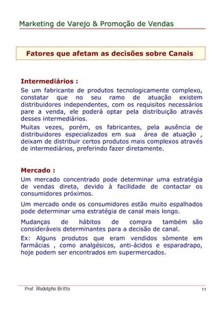 MarketingMarketing dede VarejoVarejo && PromoPromoççãoão dede VendasVendas
Prof. Rodolpho Britto 11
Fatores que afetam as decisões sobre Canais
Intermediários :
Se um fabricante de produtos tecnologicamente complexo,
constatar que no seu ramo de atuação existem
distribuidores independentes, com os requisitos necessários
pare a venda, ele poderá optar pela distribuição através
desses intermediários.
Muitas vezes, porém, os fabricantes, pela ausência de
distribuidores especializados em sua área de atuação ,
deixam de distribuir certos produtos mais complexos através
de intermediários, preferindo fazer diretamente.
Mercado :
Um mercado concentrado pode determinar uma estratégia
de vendas direta, devido à facilidade de contactar os
consumidores próximos.
Um mercado onde os consumidores estão muito espalhados
pode determinar uma estratégia de canal mais longo.
Mudanças de hábitos de compra também são
consideráveis determinantes para a decisão de canal.
Ex: Alguns produtos que eram vendidos sòmente em
farmácias , como analgésicos, anti-ácidos e esparadrapo,
hoje podem ser encontrados em supermercados.
 
