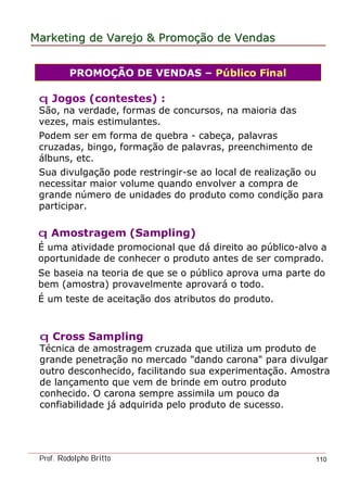 MarketingMarketing dede VarejoVarejo && PromoPromoççãoão dede VendasVendas
Prof. Rodolpho Britto 110
q Amostragem (Sampling)
É uma atividade promocional que dá direito ao público-alvo a
oportunidade de conhecer o produto antes de ser comprado.
Se baseia na teoria de que se o público aprova uma parte do
bem (amostra) provavelmente aprovará o todo.
É um teste de aceitação dos atributos do produto.
PROMOÇÃO DE VENDAS – Público Final
q Jogos (contestes) :
São, na verdade, formas de concursos, na maioria das
vezes, mais estimulantes.
Podem ser em forma de quebra - cabeça, palavras
cruzadas, bingo, formação de palavras, preenchimento de
álbuns, etc.
Sua divulgação pode restringir-se ao local de realização ou
necessitar maior volume quando envolver a compra de
grande número de unidades do produto como condição para
participar.
q Cross Sampling
Técnica de amostragem cruzada que utiliza um produto de
grande penetração no mercado "dando carona" para divulgar
outro desconhecido, facilitando sua experimentação. Amostra
de lançamento que vem de brinde em outro produto
conhecido. O carona sempre assimila um pouco da
confiabilidade já adquirida pelo produto de sucesso.
 