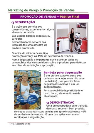 MarketingMarketing dede VarejoVarejo && PromoPromoççãoão dede VendasVendas
Prof. Rodolpho Britto 111
É a ação que permite aos
consumidores, experimentar algum
alimento ou bebida.
São usados balcões especiais ou
bandejas.
Demonstradoras servem aos
interessados uma amostra do
produto promovido.
PROMOÇÃO DE VENDAS – Público Final
Bandeja para degustaBandeja para degustaççãoão
É um prático suporte preso aos
ombros (para lojas onde não cabe
um balcão) ,que permite fazer
degustações rápidas e em um
supermercado.
Por sua mobilidade,praticidade e
custo baixo, ela é muito usada
atualmente.
qq DDEGUSTAEGUSTAÇÇÃOÃO
O índice de eficácia desse tipo de
promoção alcança os 49% de acréscimo de vendas.
Numa degustação é importante ouvir e anotar todos os
comentários dos consumidores sobre o produto, para detectar
seu nível de satisfação e aprovação.
qq DDEMONSTRAEMONSTRAÇÇÃOÃO
Uma demonstradora bem treinada,
demonstrando um bom produto,
consegue alavancar suas vendas em aproximadamente 40%
de acréscimo de vendas. É uma das ações com maior
recall,após a degustação.
 