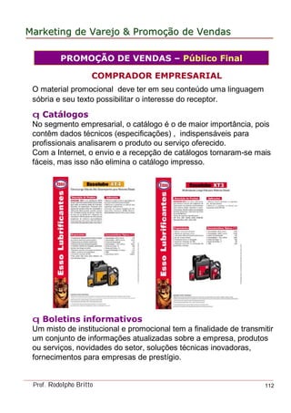 MarketingMarketing dede VarejoVarejo && PromoPromoççãoão dede VendasVendas
Prof. Rodolpho Britto 112
COMPRADOR EMPRESARIAL
O material promocional deve ter em seu conteúdo uma linguagem
sóbria e seu texto possibilitar o interesse do receptor.
q Catálogos
No segmento empresarial, o catálogo é o de maior importância, pois
contêm dados técnicos (especificações) , indispensáveis para
profissionais analisarem o produto ou serviço oferecido.
Com a Internet, o envio e a recepção de catálogos tornaram-se mais
fáceis, mas isso não elimina o catálogo impresso.
q Boletins informativos
Um misto de institucional e promocional tem a finalidade de transmitir
um conjunto de informações atualizadas sobre a empresa, produtos
ou serviços, novidades do setor, soluções técnicas inovadoras,
fornecimentos para empresas de prestígio.
PROMOÇÃO DE VENDAS – Público Final
 