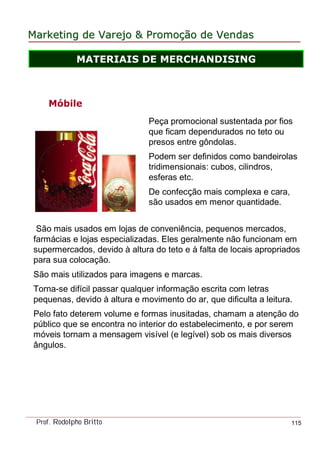 MarketingMarketing dede VarejoVarejo && PromoPromoççãoão dede VendasVendas
Prof. Rodolpho Britto 115
São mais usados em lojas de conveniência, pequenos mercados,
farmácias e lojas especializadas. Eles geralmente não funcionam em
supermercados, devido à altura do teto e à falta de locais apropriados
para sua colocação.
São mais utilizados para imagens e marcas.
Torna-se difícil passar qualquer informação escrita com letras
pequenas, devido à altura e movimento do ar, que dificulta a leitura.
Pelo fato deterem volume e formas inusitadas, chamam a atenção do
público que se encontra no interior do estabelecimento, e por serem
móveis tornam a mensagem visível (e legível) sob os mais diversos
ângulos.
Móbile
Peça promocional sustentada por fios
que ficam dependurados no teto ou
presos entre gôndolas.
Podem ser definidos como bandeirolas
tridimensionais: cubos, cilindros,
esferas etc.
De confecção mais complexa e cara,
são usados em menor quantidade.
MATERIAIS DE MERCHANDISING
 