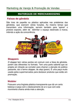 MarketingMarketing dede VarejoVarejo && PromoPromoççãoão dede VendasVendas
Prof. Rodolpho Britto 116
Faixas de gôndola
São tiras de papelão ou plástico aplicadas nas prateleiras das
gôndolas, que exercem várias funções. Ao mesmo tempo que
transmitem uma informação, servem também para 'aparar' o
produto exposto, além de delimitar o espaço destinado à marca,
inibindo a ação da concorrência.
Stoppers
O stopper tem vários pontos em comum com a faixa de gôndola,
porém são diferentes no formato. Tem uma parte saliente que se
projeta em direção ao corredor para chamar a atenção do público
passante, daí o termo stopper, de stop (parar). É uma peça muito
usada pelos supermercados para destacar produtos que estão em
promoção.
Wobbler
Possuem uma lingüeta plástica transparente que dá um certo
balanço à peça com o deslocamento do ar e que com este
movimento chama ainda mais a atenção.
MATERIAIS DE MERCHANDISING
 