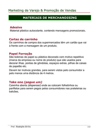 MarketingMarketing dede VarejoVarejo && PromoPromoççãoão dede VendasVendas
Prof. Rodolpho Britto 117
Cartaz de carrinho
Os carrinhos de compra dos supermercados têm um cartão que vai
à frente com a mensagem de um produto.
Adesivo
Material plástico autocolante, contendo mensagens promocionais.
Papel Forração
São bobinas de papel ou plástico decorado com motivo repetitivo
(marca da empresa ou nome do produto) que são usados para
decorar ilhas, pontas de gôndolas, espaços extras, pilhas de caixas
de papelão etc.
Devem ter motivos grandes, para serem vistos pelo consumidor a
pelo menos uma distância de 4 metros.
Take one (pegue um)
Caixinha aberta (dispenser) onde se colocam folhetinhos ou
panfletos para serem pegos pelos consumidores nas prateleiras ou
balcões.
MATERIAIS DE MERCHANDISING
 