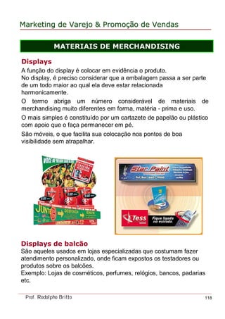 MarketingMarketing dede VarejoVarejo && PromoPromoççãoão dede VendasVendas
Prof. Rodolpho Britto 118
Displays
A função do display é colocar em evidência o produto.
No display, é preciso considerar que a embalagem passa a ser parte
de um todo maior ao qual ela deve estar relacionada
harmonicamente.
O termo abriga um número considerável de materiais de
merchandising muito diferentes em forma, matéria - prima e uso.
O mais simples é constituído por um cartazete de papelão ou plástico
com apoio que o faça permanecer em pé.
São móveis, o que facilita sua colocação nos pontos de boa
visibilidade sem atrapalhar.
Displays de balcão
São aqueles usados em lojas especializadas que costumam fazer
atendimento personalizado, onde ficam expostos os testadores ou
produtos sobre os balcões.
Exemplo: Lojas de cosméticos, perfumes, relógios, bancos, padarias
etc.
MATERIAIS DE MERCHANDISING
 