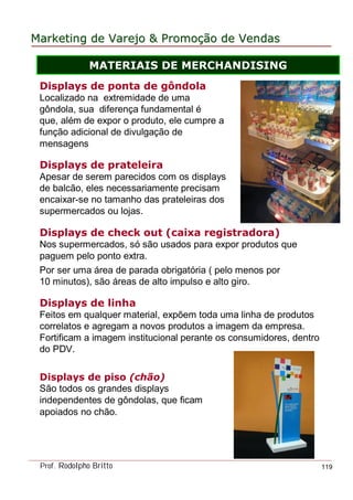 MarketingMarketing dede VarejoVarejo && PromoPromoççãoão dede VendasVendas
Prof. Rodolpho Britto 119
Displays de piso (chão)
São todos os grandes displays
independentes de gôndolas, que ficam
apoiados no chão.
Displays de check out (caixa registradora)
Nos supermercados, só são usados para expor produtos que
paguem pelo ponto extra.
Por ser uma área de parada obrigatória ( pelo menos por
10 minutos), são áreas de alto impulso e alto giro.
Displays de prateleira
Apesar de serem parecidos com os displays
de balcão, eles necessariamente precisam
encaixar-se no tamanho das prateleiras dos
supermercados ou lojas.
Displays de linha
Feitos em qualquer material, expõem toda uma linha de produtos
correlatos e agregam a novos produtos a imagem da empresa.
Fortificam a imagem institucional perante os consumidores, dentro
do PDV.
Displays de ponta de gôndola
Localizado na extremidade de uma
gôndola, sua diferença fundamental é
que, além de expor o produto, ele cumpre a
função adicional de divulgação de
mensagens
MATERIAIS DE MERCHANDISING
 