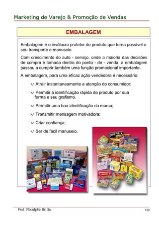 MarketingMarketing dede VarejoVarejo && PromoPromoççãoão dede VendasVendas
Prof. Rodolpho Britto 122
Embalagem é o invólucro protetor do produto que torna possível o
seu transporte e manuseio.
Com crescimento do auto - serviço, onde a maioria das decisões
de compra é tomada dentro do ponto - de - venda, a embalagem
passou a cumprir também uma função promocional importante.
A embalagem, para uma eficaz ação vendedora é necessário:
v Atrair instantaneamente a atenção do consumidor;
v Permitir a identificação rápida do produto por sua
forma e seu grafismo.
v Permitir uma boa identificação da marca;
v Transmitir mensagem motivadora;
v Criar confiança;
v Ser de fácil manuseio.
EMBALAGEM
 