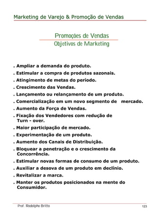 MarketingMarketing dede VarejoVarejo && PromoPromoççãoão dede VendasVendas
Prof. Rodolpho Britto 123
. Ampliar a demanda do produto.
. Estimular a compra de produtos sazonais.
. Atingimento de metas do período.
. Crescimento das Vendas.
. Lançamento ou relançamento de um produto.
. Comercialização em um novo segmento de mercado.
. Aumento da Força de Vendas.
. Fixação dos Vendedores com redução de
Turn - over.
. Maior participação de mercado.
. Experimentação de um produto.
. Aumento dos Canais de Distribuição.
. Bloquear a penetração e o crescimento da
Concorrência.
. Estimular novas formas de consumo de um produto.
. Auxiliar a desova de um produto em declínio.
. Revitalizar a marca.
. Manter os produtos posicionados na mente do
Consumidor.
Promoções de Vendas
Objetivos de Marketing
 