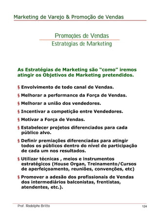 MarketingMarketing dede VarejoVarejo && PromoPromoççãoão dede VendasVendas
Prof. Rodolpho Britto 124
§ Envolvimento de todo canal de Vendas.
§ Melhorar a performance da Força de Vendas.
§ Melhorar a união dos vendedores.
§ Incentivar a competição entre Vendedores.
§ Motivar a Força de Vendas.
§ Estabelecer projetos diferenciados para cada
público alvo.
§ Definir premiações diferenciadas para atingir
todos os públicos dentro do nível de participação
de cada um nos resultados.
§ Utilizar técnicas , meios e instrumentos
estratégicos (House Organ, Treinamento/Cursos
de aperfeiçoamento, reuniões, convenções, etc)
§ Promover a adesão dos profissionais de Vendas
dos intermediários balconistas, frentistas,
atendentes, etc.).
Promoções de Vendas
Estratégias de Marketing
As Estratégias de Marketing são “como” iremos
atingir os Objetivos de Marketing pretendidos.
 